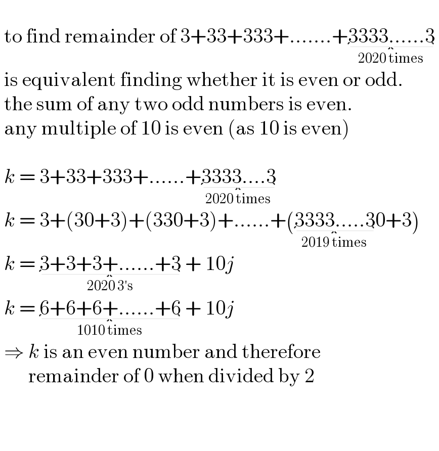     to find remainder of 3+33+333+.......+3333......3_(2020 times)     is equivalent finding whether it is even or odd.   the sum of any two odd numbers is even.   any multiple of 10 is even (as 10 is even)      k = 3+33+333+......+3333....3_(2020 times)     k = 3+(30+3)+(330+3)+......+(3333.....3_(2019 times) 0+3)   k = 3+3+3+......+3_(2020 3′s)  + 10j   k = 6+6+6+......+6_(1010 times)  + 10j   ⇒ k is an even number and therefore          remainder of 0 when divided by 2        