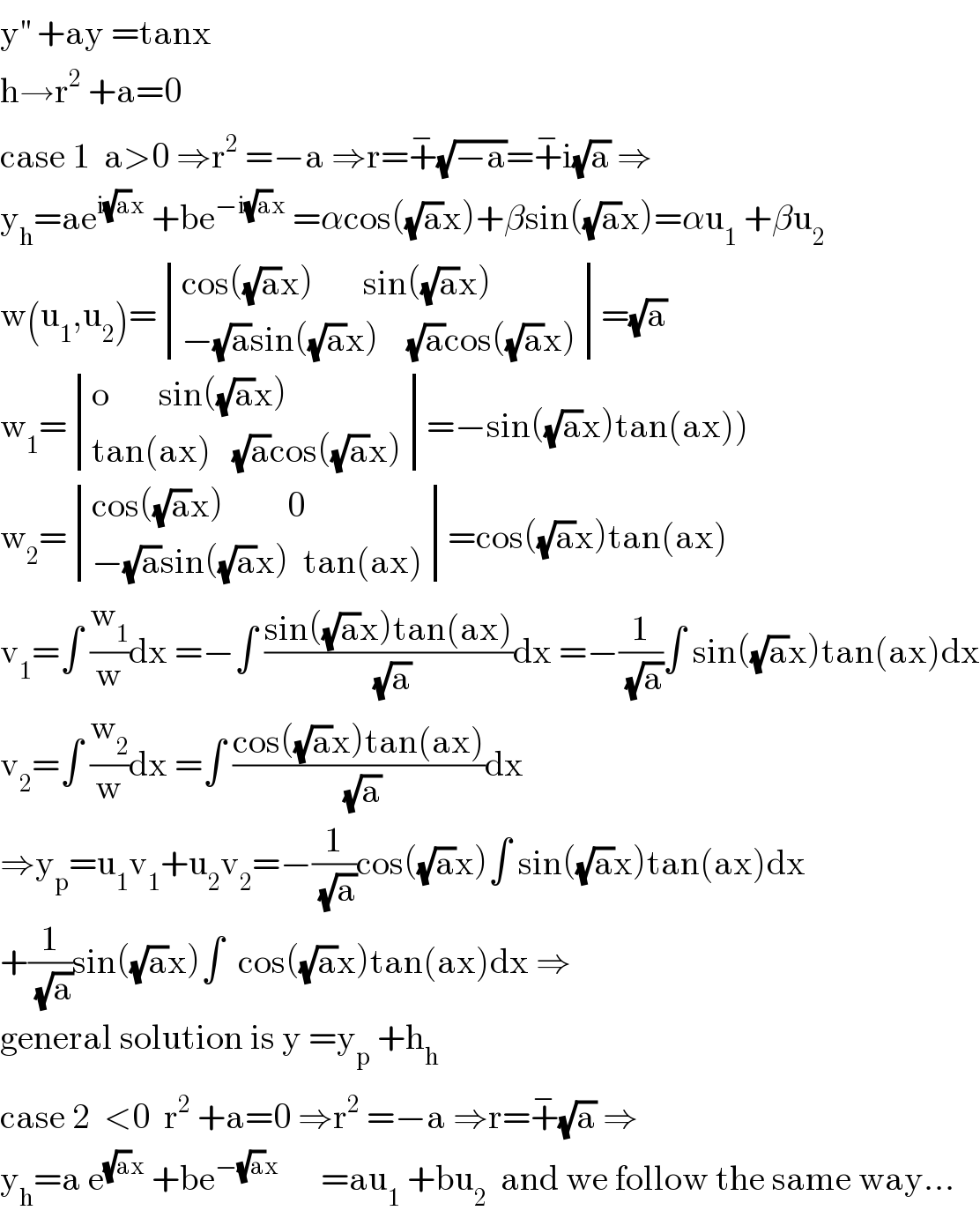 y^(′′)  +ay =tanx  h→r^2  +a=0  case 1  a>0 ⇒r^2  =−a ⇒r=+^− (√(−a))=+^− i(√a) ⇒  y_h =ae^(i(√a)x)  +be^(−i(√a)x)  =αcos((√a)x)+βsin((√a)x)=αu_1  +βu_2   w(u_1 ,u_2 )= determinant (((cos((√a)x)       sin((√a)x))),((−(√a)sin((√a)x)    (√a)cos((√a)x))))=(√a)  w_1 = determinant (((o       sin((√a)x))),((tan(ax)   (√a)cos((√a)x))))=−sin((√a)x)tan(ax))  w_2 = determinant (((cos((√a)x)         0)),((−(√a)sin((√a)x)  tan(ax))))=cos((√a)x)tan(ax)  v_1 =∫ (w_1 /w)dx =−∫ ((sin((√a)x)tan(ax))/( (√a)))dx =−(1/( (√a)))∫ sin((√a)x)tan(ax)dx  v_2 =∫ (w_2 /w)dx =∫ ((cos((√a)x)tan(ax))/( (√a)))dx  ⇒y_p =u_1 v_1 +u_2 v_2 =−(1/( (√a)))cos((√a)x)∫ sin((√a)x)tan(ax)dx  +(1/( (√a)))sin((√a)x)∫  cos((√a)x)tan(ax)dx ⇒  general solution is y =y_p  +h_h   case 2  <0  r^2  +a=0 ⇒r^2  =−a ⇒r=+^− (√a) ⇒  y_h =a e^((√a)x)  +be^(−(√a)x)       =au_1  +bu_2   and we follow the same way...  