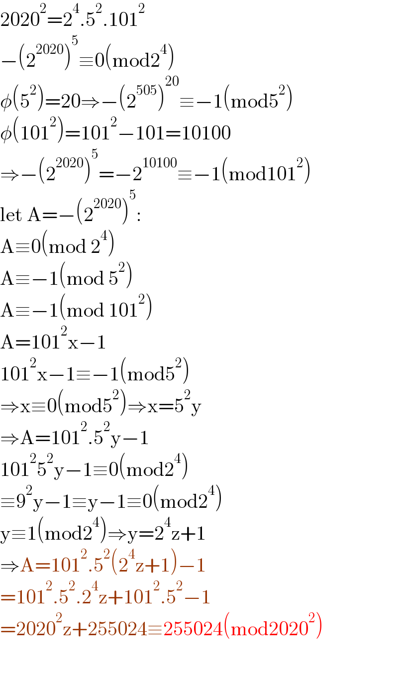 2020^2 =2^4 .5^2 .101^2   −(2^(2020) )^5 ≡0(mod2^4 )  φ(5^2 )=20⇒−(2^(505) )^(20) ≡−1(mod5^2 )  φ(101^2 )=101^2 −101=10100  ⇒−(2^(2020) )^5 =−2^(10100) ≡−1(mod101^2 )  let A=−(2^(2020) )^5 :  A≡0(mod 2^4 )  A≡−1(mod 5^2 )  A≡−1(mod 101^2 )  A=101^2 x−1  101^2 x−1≡−1(mod5^2 )  ⇒x≡0(mod5^2 )⇒x=5^2 y  ⇒A=101^2 .5^2 y−1  101^2 5^2 y−1≡0(mod2^4 )  ≡9^2 y−1≡y−1≡0(mod2^4 )  y≡1(mod2^4 )⇒y=2^4 z+1  ⇒A=101^2 .5^2 (2^4 z+1)−1  =101^2 .5^2 .2^4 z+101^2 .5^2 −1  =2020^2 z+255024≡255024(mod2020^2 )    