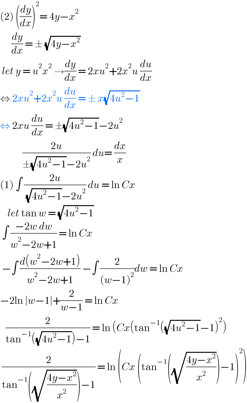 (2) ((dy/dx))^2 = 4y−x^2         (dy/dx) = ± (√(4y−x^2 ))   let y = u^2 x^2  →(dy/dx) = 2xu^2 +2x^2 u (du/dx)  ⇔ 2xu^2 +2x^2 u (du/dx) = ± x(√(4u^2 −1))  ⇔ 2xu (du/dx) = ±(√(4u^2 −1))−2u^2               ((2u)/(±(√(4u^2 −1))−2u^2 )) du= (dx/x)  (1) ∫ ((2u)/( (√(4u^2 −1))−2u^2 )) du = ln Cx       let tan w = (√(4u^2 −1))   ∫ ((−2w dw)/(w^2 −2w+1)) = ln Cx   −∫ ((d(w^2 −2w+1))/(w^2 −2w+1)) −∫ (2/((w−1)^2 ))dw = ln Cx  −2ln ∣w−1∣+(2/(w−1)) = ln Cx     (2/(tan^(−1) ((√(4u^2 −1)))−1)) = ln (Cx(tan^(−1) ((√(4u^2 −1))−1)^2 )   (2/(tan^(−1) ((√((4y−x^2 )/x^2 )))−1)) = ln (Cx (tan^(−1) ((√((4y−x^2 )/x^2 )))−1)^2 )  
