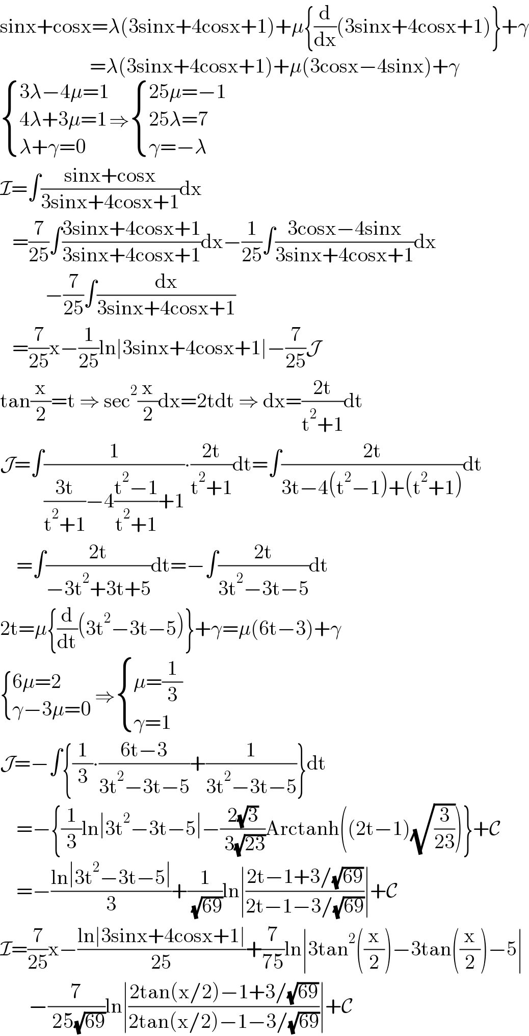 sinx+cosx=λ(3sinx+4cosx+1)+μ{(d/dx)(3sinx+4cosx+1)}+γ                        =λ(3sinx+4cosx+1)+μ(3cosx−4sinx)+γ   { ((3λ−4μ=1)),((4λ+3μ=1)),((λ+γ=0)) :}⇒ { ((25μ=−1)),((25λ=7)),((γ=−λ)) :}  I=∫((sinx+cosx)/(3sinx+4cosx+1))dx     =(7/(25))∫((3sinx+4cosx+1)/(3sinx+4cosx+1))dx−(1/(25))∫((3cosx−4sinx)/(3sinx+4cosx+1))dx             −(7/(25))∫(dx/(3sinx+4cosx+1))     =(7/(25))x−(1/(25))ln∣3sinx+4cosx+1∣−(7/(25))J  tan(x/2)=t ⇒ sec^2 (x/2)dx=2tdt ⇒ dx=((2t)/(t^2 +1))dt  J=∫(1/(((3t)/(t^2 +1))−4((t^2 −1)/(t^2 +1))+1))∙((2t)/(t^2 +1))dt=∫((2t)/(3t−4(t^2 −1)+(t^2 +1)))dt      =∫((2t)/(−3t^2 +3t+5))dt=−∫((2t)/(3t^2 −3t−5))dt  2t=μ{(d/dt)(3t^2 −3t−5)}+γ=μ(6t−3)+γ   { ((6μ=2)),((γ−3μ=0)) :} ⇒ { ((μ=(1/3))),((γ=1)) :}  J=−∫{(1/3)∙((6t−3)/(3t^2 −3t−5))+(1/(3t^2 −3t−5))}dt      =−{(1/3)ln∣3t^2 −3t−5∣−((2(√3))/( 3(√(23))))Arctanh((2t−1)(√(3/(23))))}+C      =−((ln∣3t^2 −3t−5∣)/3)+(1/( (√(69))))ln∣((2t−1+3/(√(69)))/(2t−1−3/(√(69))))∣+C  I=(7/(25))x−((ln∣3sinx+4cosx+1∣)/(25))+(7/(75))ln∣3tan^2 ((x/2))−3tan((x/2))−5∣         −(7/( 25(√(69))))ln∣((2tan(x/2)−1+3/(√(69)))/(2tan(x/2)−1−3/(√(69))))∣+C  