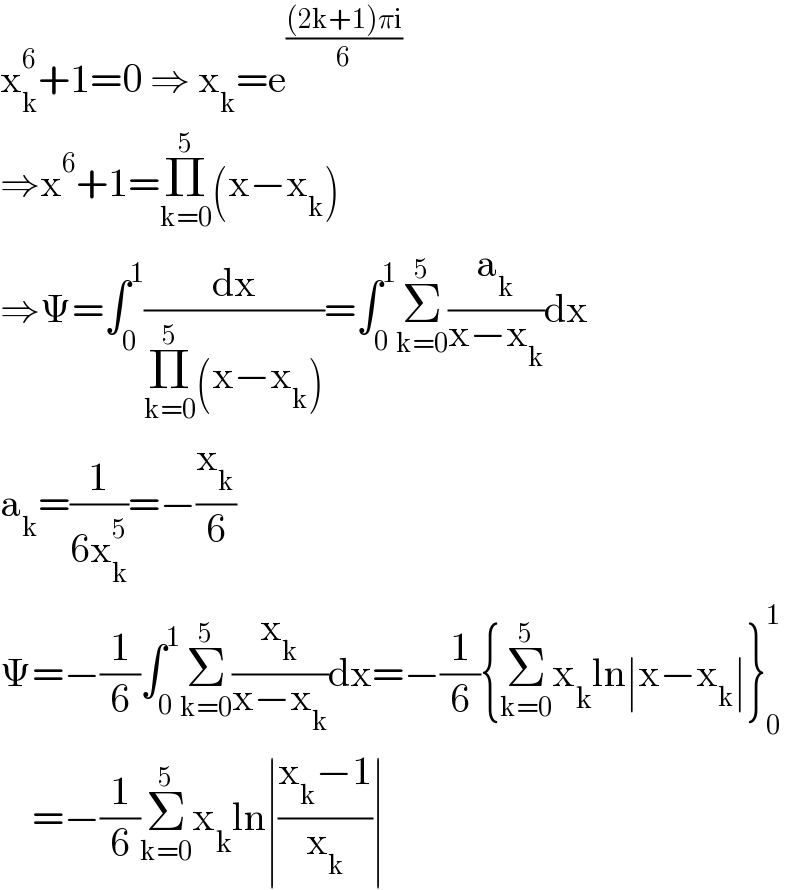 x_k ^6 +1=0 ⇒ x_k =e^(((2k+1)πi)/6)   ⇒x^6 +1=Π_(k=0) ^5 (x−x_k )  ⇒Ψ=∫_0 ^1 (dx/(Π_(k=0) ^5 (x−x_k )))=∫_0 ^1 Σ_(k=0) ^5 (a_k /(x−x_k ))dx  a_k =(1/(6x_k ^5 ))=−(x_k /6)  Ψ=−(1/6)∫_0 ^1 Σ_(k=0) ^5 (x_k /(x−x_k ))dx=−(1/6){Σ_(k=0) ^5 x_k ln∣x−x_k ∣}_0 ^1       =−(1/6)Σ_(k=0) ^5 x_k ln∣((x_k −1)/x_k )∣  