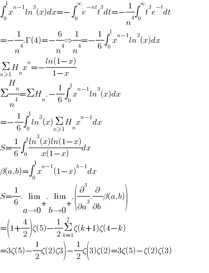 ∫_0 ^1 x^(n−1) ln^3 (x)dx=−∫_0 ^∞ e^(−nt) t^3 dt=−(1/n^4 )∫_0 ^∞ t^3 e^(−t) dt  =−(1/n^4 ).Γ(4)=−(6/n^4 )⇒(1/n^4 )=−(1/6)∫_0 ^1 x^(n−1) ln^3 (x)dx  Σ_(n≥1) H_n x^n =−((ln(1−x))/(1−x))  Σ(H_n /n^4 )=ΣH_n .−(1/6)∫_0 ^1 x^(n−1) ln^3 (x)dx  =−(1/6)∫_0 ^1 ln^3 (x)Σ_(n≥1) H_n x^(n−1) dx  S=(1/6)∫_0 ^1 ((ln^3 (x)ln(1−x))/(x(1−x)))dx  β(a,b)=∫_0 ^1 x^(a−1) (1−x)^(b−1) dx  S=(1/6).lim_(a→0^+ ) .lim_(b→0^+ ) .((∂^3 /∂a^3 ).(∂/∂b^ )β(a,b))  =(1+(4/2))ζ(5)−(1/2)Σ_(k=1) ^2 ζ(k+1)ζ(4−k)  =3ζ(5)−(1/2)ζ(2)ζ3)−(1/2)ζ(3)ζ(2)=3ζ(5)−ζ(2)ζ(3)    
