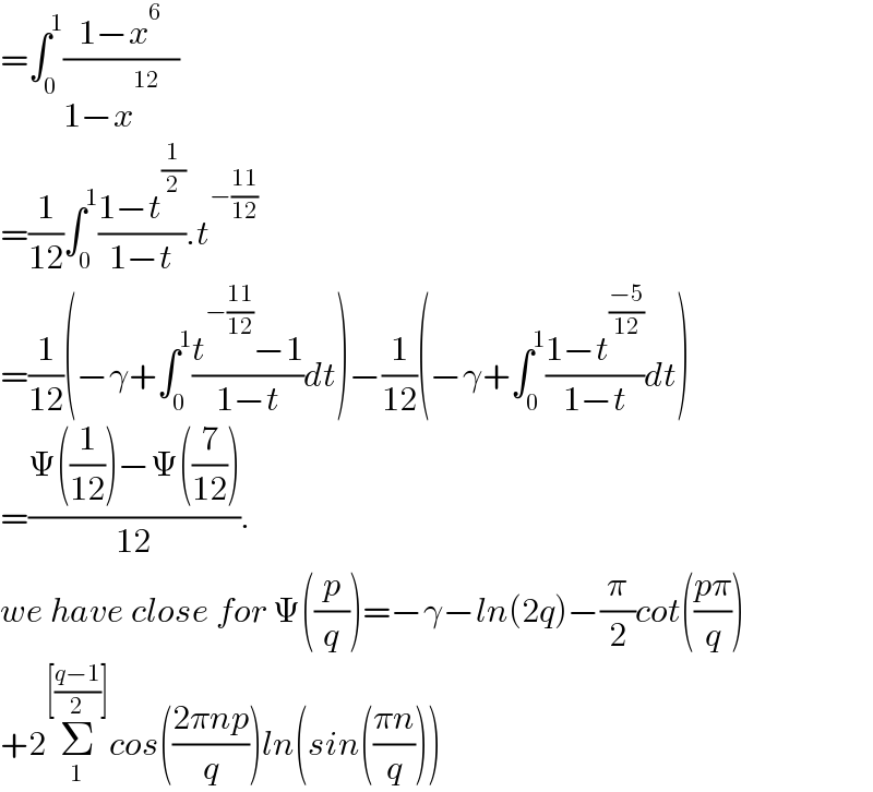 =∫_0 ^1 ((1−x^6 )/(1−x^(12_ )   ))  =(1/(12))∫_0 ^1 ((1−t^(1/2) )/(1−t)).t^(−((11)/(12)))   =(1/(12))(−γ+∫_0 ^1 ((t^(−((11)/(12))) −1)/(1−t))dt)−(1/(12))(−γ+∫_0 ^1 ((1−t^((−5)/(12)) )/(1−t))dt)  =((Ψ((1/(12)))−Ψ((7/(12))))/(12)).   we have close for Ψ((p/q))=−γ−ln(2q)−(π/2)cot(((pπ)/q))  +2Σ_1 ^([((q−1)/2)]) cos(((2πnp)/q))ln(sin(((πn)/q)))  