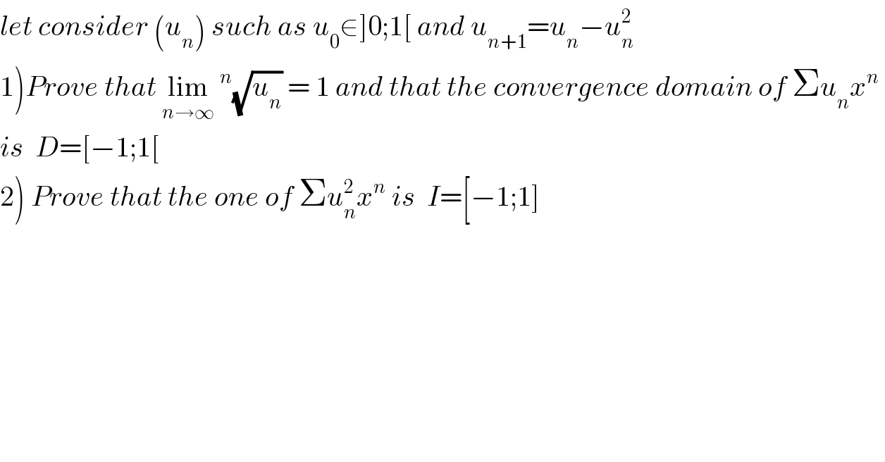 let consider (u_n ) such as u_0 ∈]0;1[ and u_(n+1) =u_n −u_n ^2    1)Prove that lim_(n→∞) ^n (√u_n ) = 1 and that the convergence domain of Σu_n x^n    is  D=[−1;1[   2) Prove that the one of Σu_n ^2 x^n  is  I=[−1;1]  