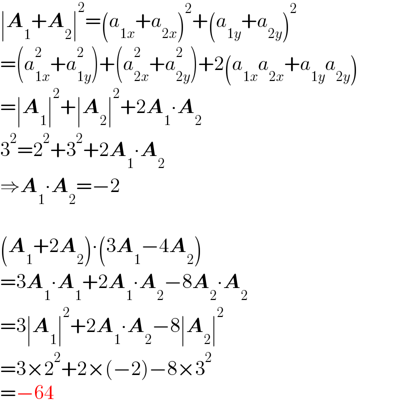 ∣A_1 +A_2 ∣^2 =(a_(1x) +a_(2x) )^2 +(a_(1y) +a_(2y) )^2   =(a_(1x) ^2 +a_(1y) ^2 )+(a_(2x) ^2 +a_(2y) ^2 )+2(a_(1x) a_(2x) +a_(1y) a_(2y) )  =∣A_1 ∣^2 +∣A_2 ∣^2 +2A_1 ∙A_2   3^2 =2^2 +3^2 +2A_1 ∙A_2   ⇒A_1 ∙A_2 =−2    (A_1 +2A_2 )∙(3A_1 −4A_2 )  =3A_1 ∙A_1 +2A_1 ∙A_2 −8A_2 ∙A_2   =3∣A_1 ∣^2 +2A_1 ∙A_2 −8∣A_2 ∣^2   =3×2^2 +2×(−2)−8×3^2   =−64  