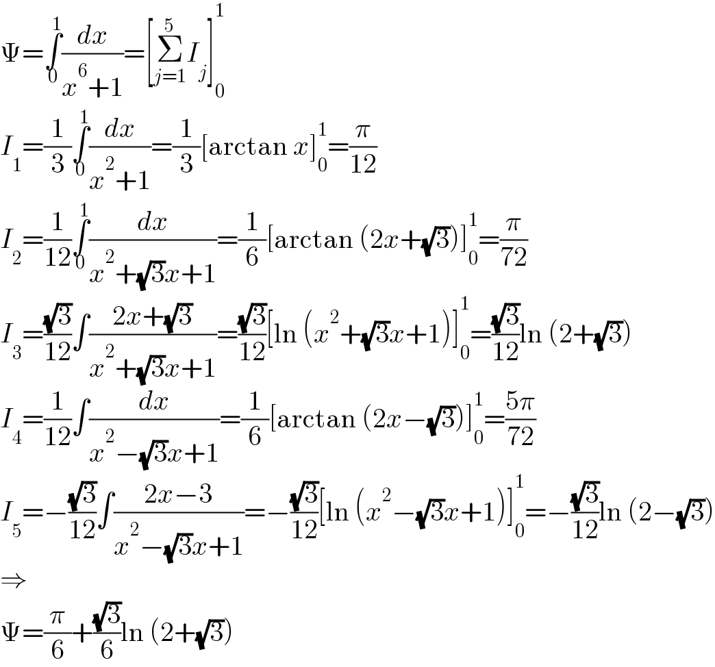 Ψ=∫_0 ^1 (dx/(x^6 +1))=[Σ_(j=1) ^5 I_j ]_0 ^1   I_1 =(1/3)∫_0 ^1 (dx/(x^2 +1))=(1/3)[arctan x]_0 ^1 =(π/(12))  I_2 =(1/(12))∫_0 ^1 (dx/(x^2 +(√3)x+1))=(1/6)[arctan (2x+(√3))]_0 ^1 =(π/(72))  I_3 =((√3)/(12))∫((2x+(√3))/(x^2 +(√3)x+1))=((√3)/(12))[ln (x^2 +(√3)x+1)]_0 ^1 =((√3)/(12))ln (2+(√3))  I_4 =(1/(12))∫(dx/(x^2 −(√3)x+1))=(1/6)[arctan (2x−(√3))]_0 ^1 =((5π)/(72))  I_5 =−((√3)/(12))∫((2x−3)/(x^2 −(√3)x+1))=−((√3)/(12))[ln (x^2 −(√3)x+1)]_0 ^1 =−((√3)/(12))ln (2−(√3))  ⇒  Ψ=(π/6)+((√3)/6)ln (2+(√3))  