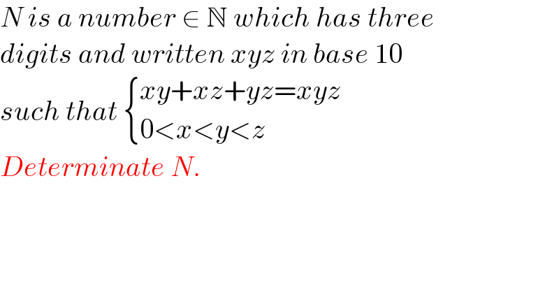 N is a number ∈ N which has three  digits and written xyz in base 10   such that  { ((xy+xz+yz=xyz)),((0<x<y<z)) :}  Determinate N.  