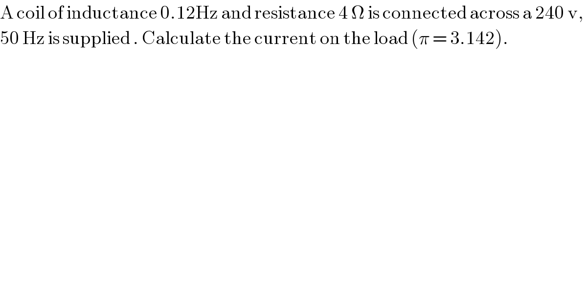 A coil of inductance 0.12Hz and resistance 4 Ω is connected across a 240 v,   50 Hz is supplied . Calculate the current on the load (π = 3.142).  