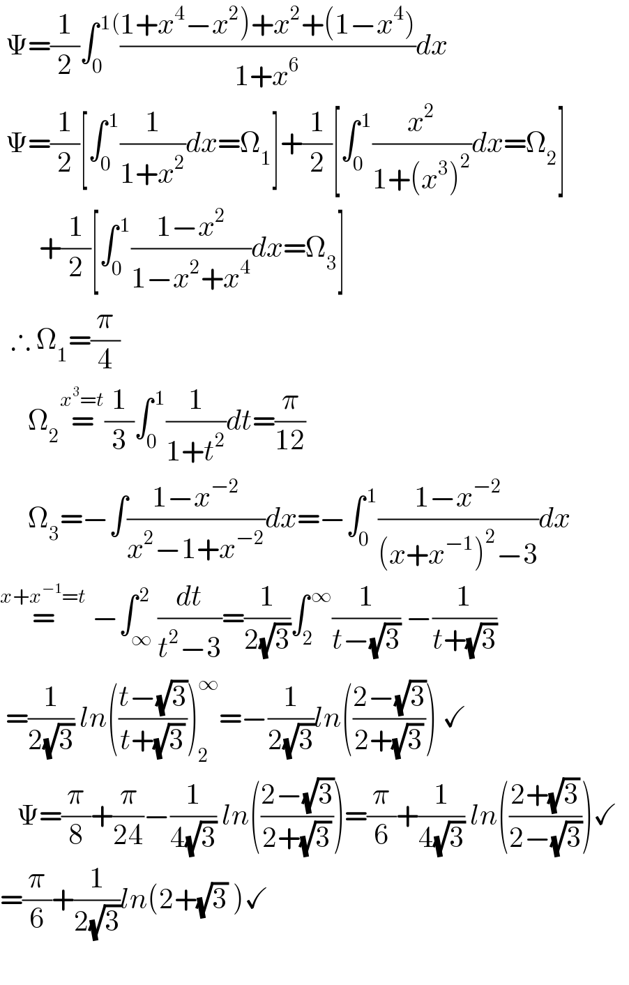  Ψ=(1/2)∫_0 ^( 1() ((1+x^4 −x^2 )+x^2 +(1−x^4 ))/(1+x^6 ))dx   Ψ=(1/2)[∫_0 ^( 1) (1/(1+x^2 ))dx=Ω_1 ]+(1/2)[∫_0 ^( 1) (x^2 /(1+(x^3 )^2 ))dx=Ω_2 ]         +(1/2)[∫_0 ^( 1) ((1−x^2 )/(1−x^2 +x^4 ))dx=Ω_3 ]    ∴ Ω_1 =(π/4)         Ω_2 =^(x^3 =t) (1/3)∫_0 ^( 1) (1/(1+t^2 ))dt=(π/(12))       Ω_3 =−∫((1−x^(−2) )/(x^2 −1+x^(−2) ))dx=−∫_0 ^( 1) ((1−x^(−2) )/((x+x^(−1) )^2 −3))dx  =^(x+x^(−1) =t)  −∫_∞ ^( 2) (dt/(t^2 −3))=(1/(2(√3)))∫_2 ^( ∞) (1/(t−(√3))) −(1/(t+(√3)))   =(1/(2(√3))) ln(((t−(√3))/(t+(√3))))_(2 ) ^∞ =−(1/(2(√3)))ln(((2−(√3))/(2+(√3)))) ✓     Ψ=(π/8)+(π/(24))−(1/(4(√3))) ln(((2−(√3))/(2+(√3))))=(π/6)+(1/(4(√3))) ln(((2+(√3))/(2−(√3))))✓    =(π/6)+(1/(2(√3)))ln(2+(√3) )✓    