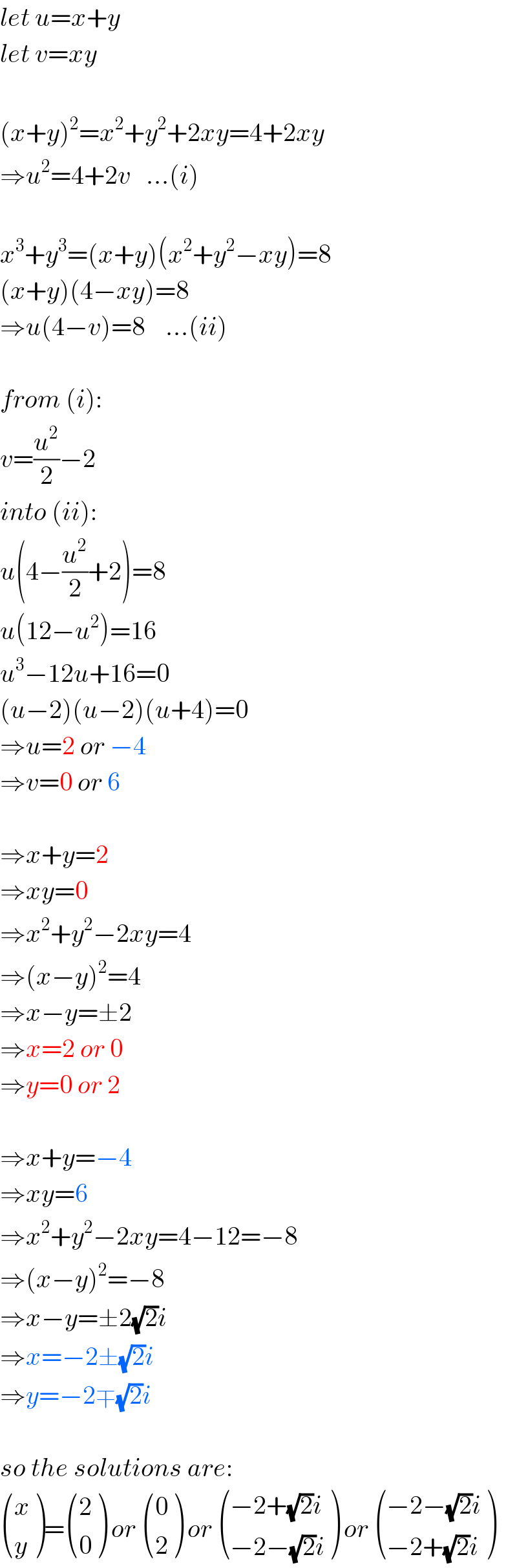 let u=x+y  let v=xy    (x+y)^2 =x^2 +y^2 +2xy=4+2xy  ⇒u^2 =4+2v   ...(i)    x^3 +y^3 =(x+y)(x^2 +y^2 −xy)=8  (x+y)(4−xy)=8  ⇒u(4−v)=8    ...(ii)    from (i):  v=(u^2 /2)−2  into (ii):  u(4−(u^2 /2)+2)=8  u(12−u^2 )=16  u^3 −12u+16=0  (u−2)(u−2)(u+4)=0  ⇒u=2 or −4  ⇒v=0 or 6    ⇒x+y=2  ⇒xy=0  ⇒x^2 +y^2 −2xy=4  ⇒(x−y)^2 =4  ⇒x−y=±2  ⇒x=2 or 0  ⇒y=0 or 2    ⇒x+y=−4  ⇒xy=6  ⇒x^2 +y^2 −2xy=4−12=−8  ⇒(x−y)^2 =−8  ⇒x−y=±2(√2)i  ⇒x=−2±(√2)i  ⇒y=−2∓(√2)i    so the solutions are:   ((x),(y) )= ((2),(0) ) or  ((0),(2) ) or  (((−2+(√2)i)),((−2−(√2)i)) ) or  (((−2−(√2)i)),((−2+(√2)i)) )  