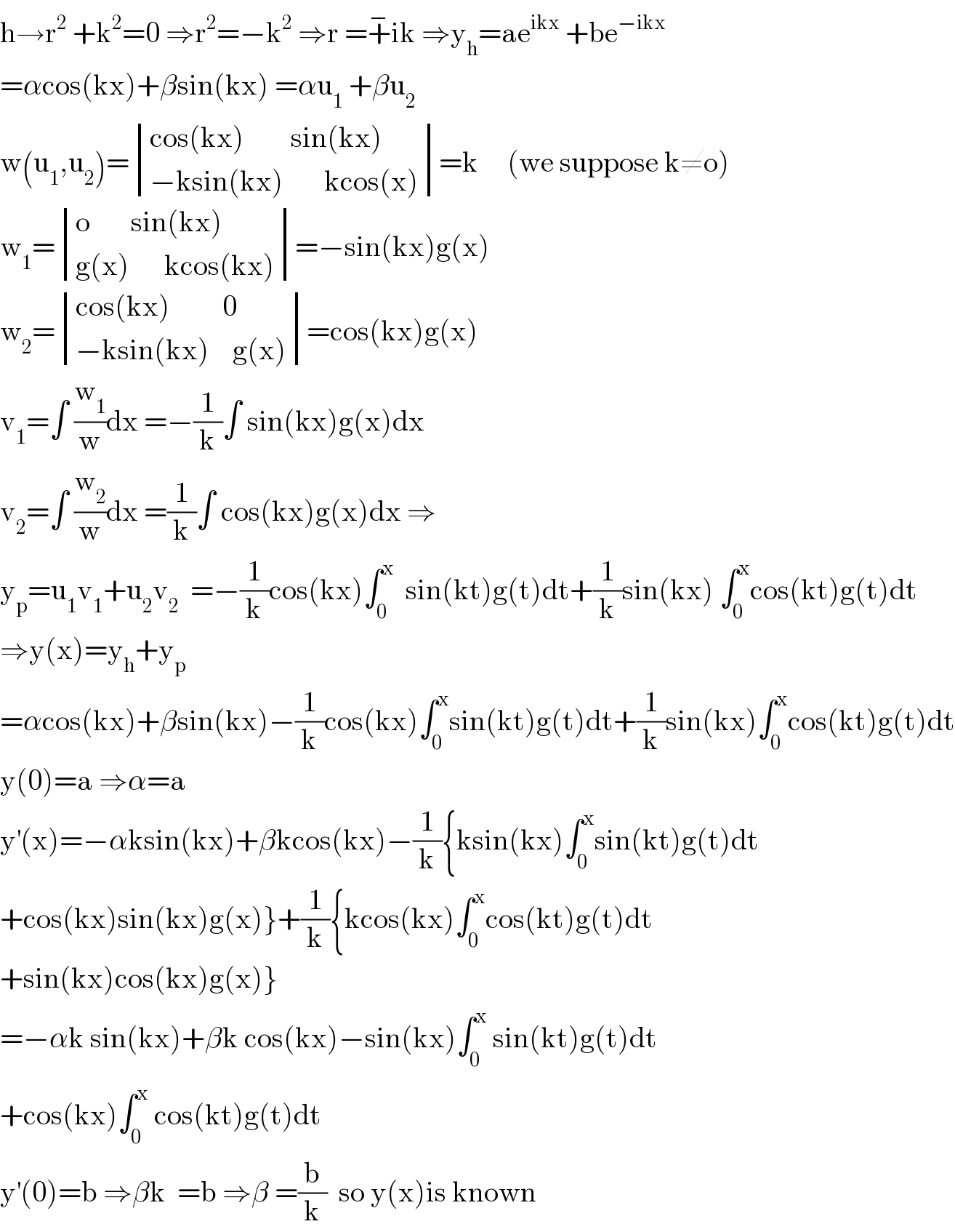 h→r^2  +k^2 =0 ⇒r^2 =−k^2  ⇒r =+^− ik ⇒y_h =ae^(ikx)  +be^(−ikx)   =αcos(kx)+βsin(kx) =αu_1  +βu_2   w(u_1 ,u_2 )= determinant (((cos(kx)        sin(kx))),((−ksin(kx)       kcos(x))))=k     (we suppose k≠o)  w_1 = determinant (((o       sin(kx))),((g(x)      kcos(kx))))=−sin(kx)g(x)  w_2 = determinant (((cos(kx)         0)),((−ksin(kx)    g(x))))=cos(kx)g(x)  v_1 =∫ (w_1 /w)dx =−(1/k)∫ sin(kx)g(x)dx  v_2 =∫ (w_2 /w)dx =(1/k)∫ cos(kx)g(x)dx ⇒  y_p =u_1 v_1 +u_2 v_2   =−(1/k)cos(kx)∫_0 ^x   sin(kt)g(t)dt+(1/k)sin(kx) ∫_0 ^x cos(kt)g(t)dt  ⇒y(x)=y_h +y_p   =αcos(kx)+βsin(kx)−(1/k)cos(kx)∫_0 ^x sin(kt)g(t)dt+(1/k)sin(kx)∫_0 ^x cos(kt)g(t)dt  y(0)=a ⇒α=a  y^′ (x)=−αksin(kx)+βkcos(kx)−(1/k){ksin(kx)∫_0 ^x sin(kt)g(t)dt  +cos(kx)sin(kx)g(x)}+(1/k){kcos(kx)∫_0 ^x cos(kt)g(t)dt  +sin(kx)cos(kx)g(x)}  =−αk sin(kx)+βk cos(kx)−sin(kx)∫_0 ^x  sin(kt)g(t)dt  +cos(kx)∫_0 ^x  cos(kt)g(t)dt  y^′ (0)=b ⇒βk  =b ⇒β =(b/k)  so y(x)is known  