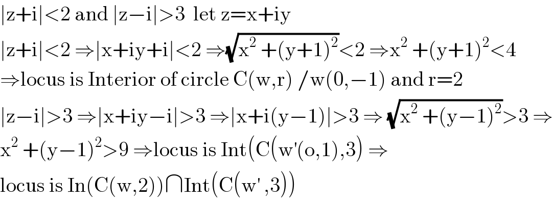 ∣z+i∣<2 and ∣z−i∣>3  let z=x+iy  ∣z+i∣<2 ⇒∣x+iy+i∣<2 ⇒(√(x^2  +(y+1)^2 ))<2 ⇒x^2  +(y+1)^2 <4  ⇒locus is Interior of circle C(w,r) /w(0,−1) and r=2  ∣z−i∣>3 ⇒∣x+iy−i∣>3 ⇒∣x+i(y−1)∣>3 ⇒ (√(x^2  +(y−1)^2 ))>3 ⇒  x^2  +(y−1)^2 >9 ⇒locus is Int(C(w^′ (o,1),3) ⇒  locus is In(C(w,2))∩Int(C(w^′  ,3))  