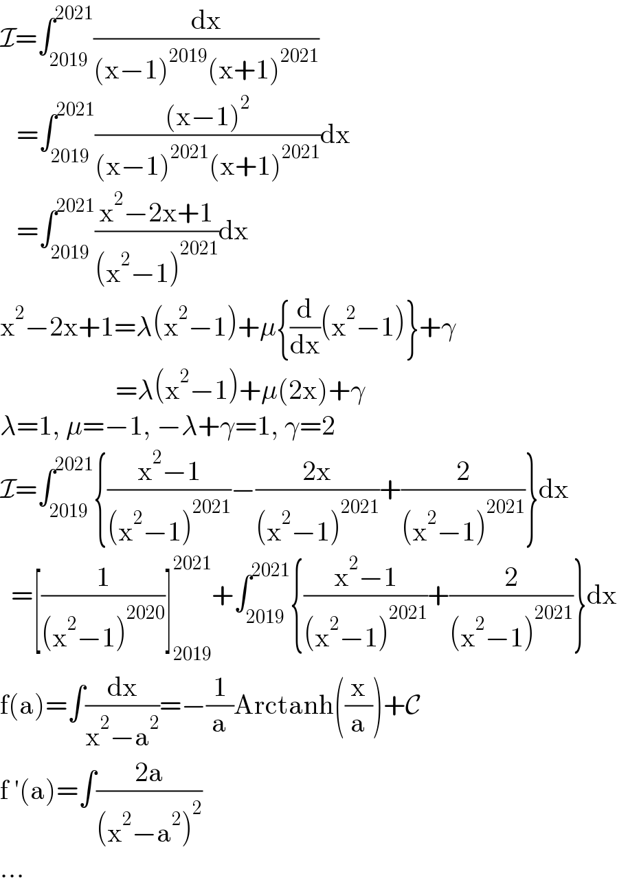 I=∫_(2019) ^(2021) (dx/((x−1)^(2019) (x+1)^(2021) ))     =∫_(2019) ^(2021) (((x−1)^2 )/((x−1)^(2021) (x+1)^(2021) ))dx     =∫_(2019) ^(2021) ((x^2 −2x+1)/((x^2 −1)^(2021) ))dx  x^2 −2x+1=λ(x^2 −1)+μ{(d/dx)(x^2 −1)}+γ                       =λ(x^2 −1)+μ(2x)+γ  λ=1, μ=−1, −λ+γ=1, γ=2  I=∫_(2019) ^(2021) {((x^2 −1)/((x^2 −1)^(2021) ))−((2x)/((x^2 −1)^(2021) ))+(2/((x^2 −1)^(2021) ))}dx    =[(1/((x^2 −1)^(2020) ))]_(2019) ^(2021) +∫_(2019) ^(2021) {((x^2 −1)/((x^2 −1)^(2021) ))+(2/((x^2 −1)^(2021) ))}dx  f(a)=∫(dx/(x^2 −a^2 ))=−(1/a)Arctanh((x/a))+C  f ′(a)=∫((2a)/((x^2 −a^2 )^2 ))  ...  