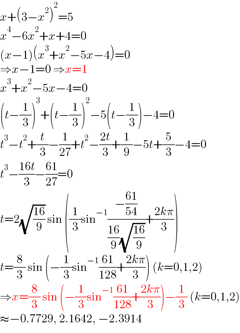 x+(3−x^2 )^2 =5  x^4 −6x^2 +x+4=0  (x−1)(x^3 +x^2 −5x−4)=0  ⇒x−1=0 ⇒x=1  x^3 +x^2 −5x−4=0  (t−(1/3))^3 +(t−(1/3))^2 −5(t−(1/3))−4=0  t^3 −t^2 +(t/3)−(1/(27))+t^2 −((2t)/3)+(1/9)−5t+(5/3)−4=0  t^3 −((16t)/3)−((61)/(27))=0  t=2(√((16)/9)) sin ((1/3)sin^(−1) ((−((61)/(54)))/(((16)/9)(√((16)/9))))+((2kπ)/3))  t=(8/3) sin (−(1/3)sin^(−1) ((61)/(128))+((2kπ)/3)) (k=0,1,2)  ⇒x=(8/3) sin (−(1/3)sin^(−1) ((61)/(128))+((2kπ)/3))−(1/3) (k=0,1,2)  ≈−0.7729, 2.1642, −2.3914  