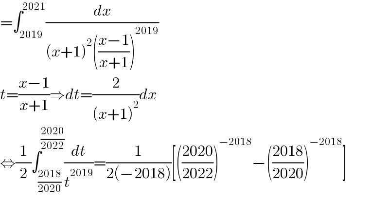 =∫_(2019) ^(2021) (dx/((x+1)^2 (((x−1)/(x+1)))^(2019) ))  t=((x−1)/(x+1))⇒dt=(2/((x+1)^2 ))dx  ⇔(1/2)∫_((2018)/(2020)) ^((2020)/(2022)) (dt/t^(2019) )=(1/(2(−2018)))[(((2020)/(2022)))^(−2018) −(((2018)/(2020)))^(−2018) ]    