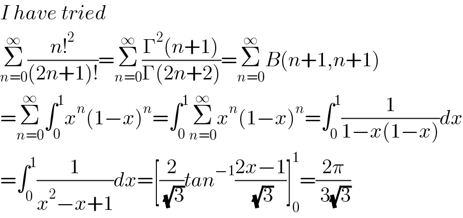 I have tried  Σ_(n=0) ^∞ ((n!^2 )/((2n+1)!))=Σ_(n=0) ^∞ ((Γ^2 (n+1))/(Γ(2n+2)))=Σ_(n=0) ^∞ B(n+1,n+1)  =Σ_(n=0) ^∞ ∫_0 ^1 x^n (1−x)^n =∫_0 ^1 Σ_(n=0) ^∞ x^n (1−x)^n =∫_0 ^1 (1/(1−x(1−x)))dx  =∫_0 ^1 (1/(x^2 −x+1))dx=[(2/( (√3)))tan^(−1) ((2x−1)/( (√3)))]_0 ^1 =((2π)/( 3(√3)))  