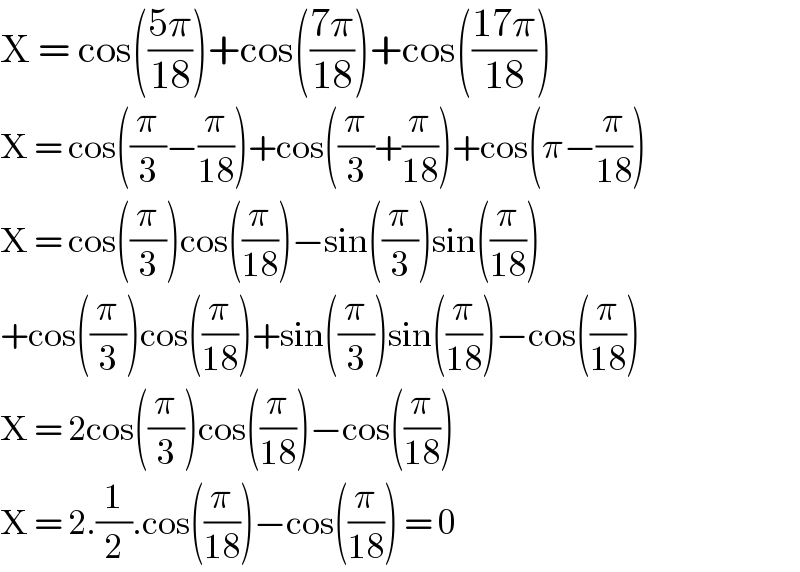 X = cos(((5π)/(18)))+cos(((7π)/(18)))+cos(((17π)/(18)))  X = cos((π/3)−(π/(18)))+cos((π/3)+(π/(18)))+cos(π−(π/(18)))  X = cos((π/3))cos((π/(18)))−sin((π/3))sin((π/(18)))  +cos((π/3))cos((π/(18)))+sin((π/3))sin((π/(18)))−cos((π/(18)))  X = 2cos((π/3))cos((π/(18)))−cos((π/(18)))  X = 2.(1/2).cos((π/(18)))−cos((π/(18))) = 0  
