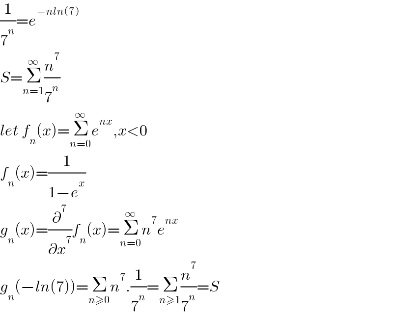 (1/7^n )=e^(−nln(7))   S=Σ_(n=1) ^∞ (n^7 /7^n )  let f_n (x)=Σ_(n=0) ^∞ e^(nx) ,x<0  f_n (x)=(1/(1−e^x ))  g_n (x)=(∂^7 /∂x^7 )f_n (x)=Σ_(n=0) ^∞ n^7 e^(nx)   g_n (−ln(7))=Σ_(n≥0) n^7 .(1/7^n )=Σ_(n≥1) (n^7 /7^n )=S  