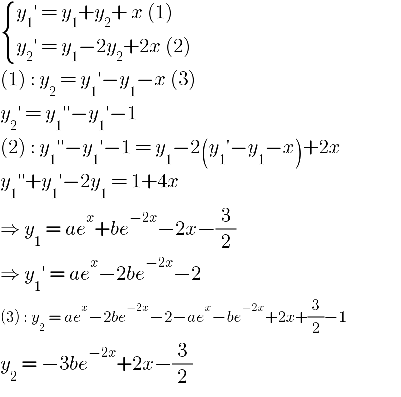  { ((y_1 ′ = y_1 +y_2 + x (1))),((y_2 ′ = y_1 −2y_2 +2x (2))) :}  (1) : y_2  = y_1 ′−y_1 −x (3)  y_2 ′ = y_1 ′′−y_1 ′−1  (2) : y_1 ′′−y_1 ′−1 = y_1 −2(y_1 ′−y_1 −x)+2x  y_1 ′′+y_1 ′−2y_1  = 1+4x  ⇒ y_1  = ae^x +be^(−2x) −2x−(3/2)  ⇒ y_1 ′ = ae^x −2be^(−2x) −2  (3) : y_2  = ae^x −2be^(−2x) −2−ae^x −be^(−2x) +2x+(3/2)−1  y_2  = −3be^(−2x) +2x−(3/2)  