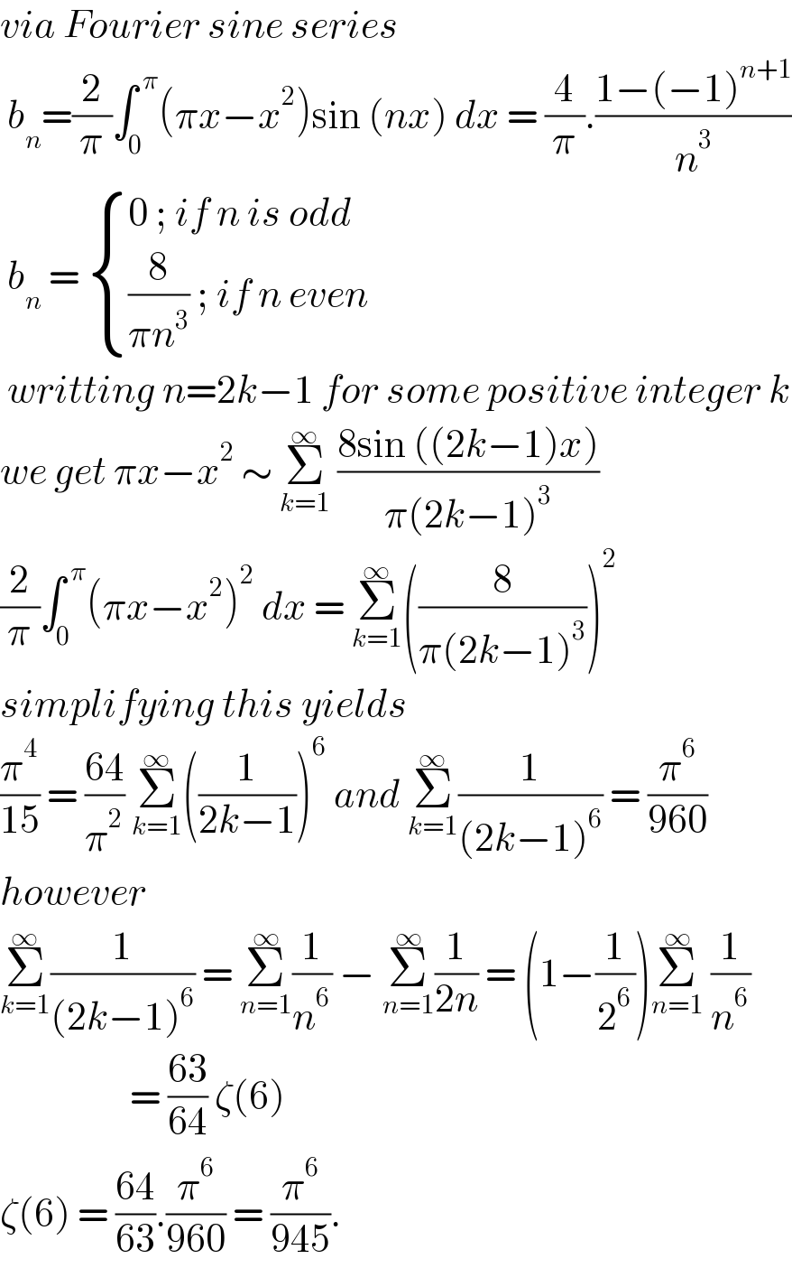 via Fourier sine series    b_n =(2/π)∫_0 ^( π) (πx−x^2 )sin (nx) dx = (4/π).((1−(−1)^(n+1) )/n^3 )   b_n  =  { ((0 ; if n is odd)),(((8/(πn^3 )) ; if n even )) :}   writting n=2k−1 for some positive integer k  we get πx−x^2  ∼ Σ_(k=1) ^∞  ((8sin ((2k−1)x))/(π(2k−1)^3 ))   (2/π)∫_0 ^( π) (πx−x^2 )^2  dx = Σ_(k=1) ^∞ ((8/(π(2k−1)^3 )))^2   simplifying this yields  (π^4 /(15)) = ((64)/π^2 ) Σ_(k=1) ^∞ ((1/(2k−1)))^6  and Σ_(k=1) ^∞ (1/((2k−1)^6 )) = (π^6 /(960))  however   Σ_(k=1) ^∞ (1/((2k−1)^6 )) = Σ_(n=1) ^∞ (1/n^6 ) − Σ_(n=1) ^∞ (1/(2n)) = (1−(1/2^6 ))Σ_(n=1) ^∞  (1/n^6 )                    = ((63)/(64)) ζ(6)  ζ(6) = ((64)/(63)).(π^6 /(960)) = (π^6 /(945)).  