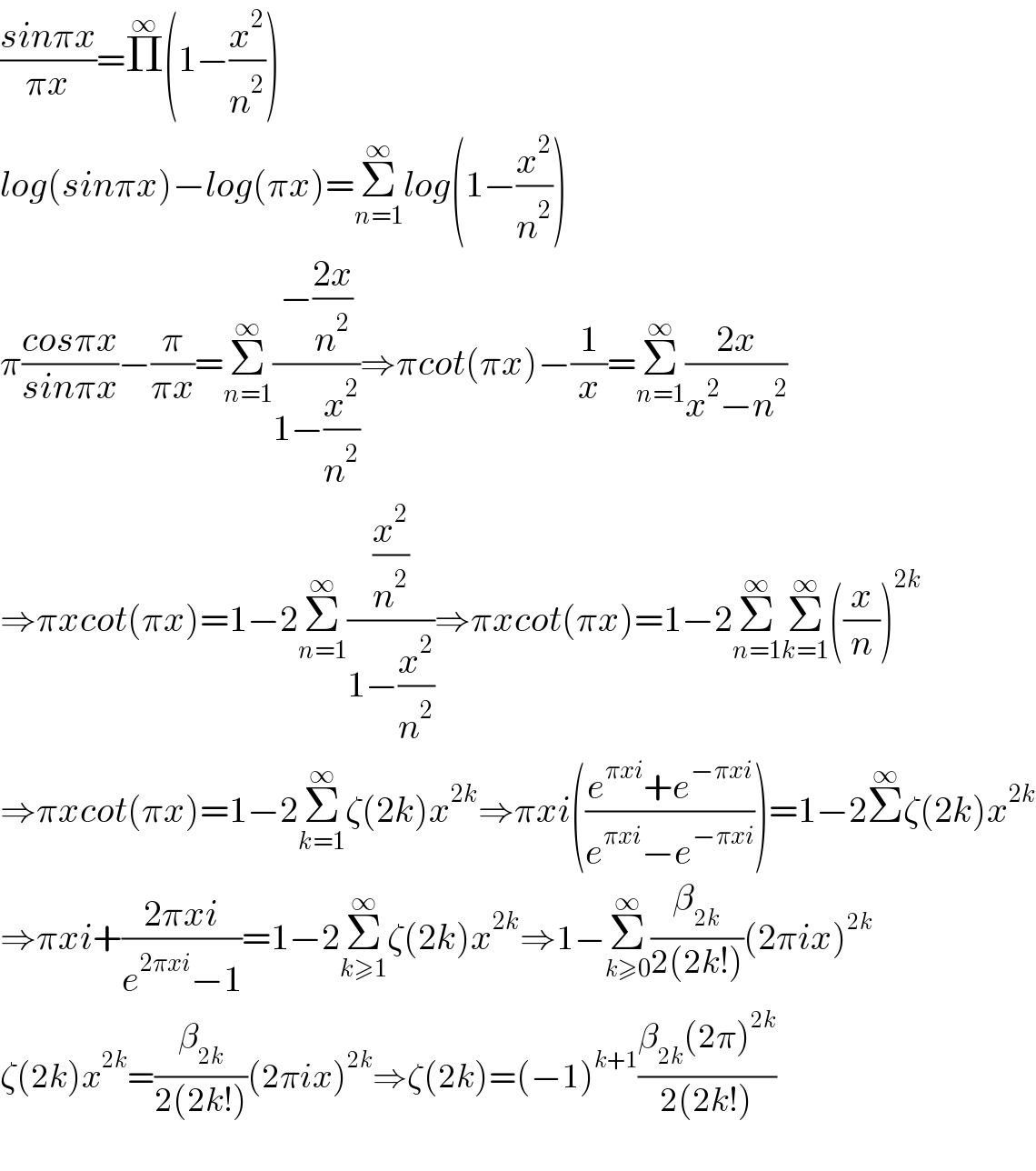 ((sinπx)/(πx))=Π^∞ (1−(x^2 /n^2 ))  log(sinπx)−log(πx)=Σ_(n=1) ^∞ log(1−(x^2 /n^2 ))  π((cosπx)/(sinπx))−(π/(πx))=Σ_(n=1) ^∞ ((−((2x)/n^2 ))/(1−(x^2 /n^2 )))⇒πcot(πx)−(1/x)=Σ_(n=1) ^∞ ((2x)/(x^2 −n^2 ))  ⇒πxcot(πx)=1−2Σ_(n=1) ^∞ ((x^2 /n^2 )/(1−(x^2 /n^2 )))⇒πxcot(πx)=1−2Σ_(n=1) ^∞ Σ_(k=1) ^∞ ((x/n))^(2k)   ⇒πxcot(πx)=1−2Σ_(k=1) ^∞ ζ(2k)x^(2k) ⇒πxi(((e^(πxi) +e^(−πxi) )/(e^(πxi) −e^(−πxi) )))=1−2Σ^∞ ζ(2k)x^(2k)   ⇒πxi+((2πxi)/(e^(2πxi) −1))=1−2Σ_(k≥1) ^∞ ζ(2k)x^(2k) ⇒1−Σ_(k≥0) ^∞ (β_(2k) /(2(2k!)))(2πix)^(2k)   ζ(2k)x^(2k) =(β_(2k) /(2(2k!)))(2πix)^(2k) ⇒ζ(2k)=(−1)^(k+1) ((β_(2k) (2π)^(2k) )/(2(2k!)))      