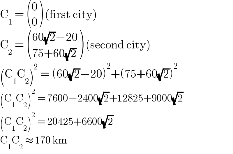C_1  =  ((0),(0) ) (first city)  C_2  =  (((60(√2)−20)),((75+60(√2))) ) (second city)  (C_1 C_2 )^2  = (60(√2)−20)^2 +(75+60(√2))^2   (C_1 C_2 )^2  = 7600−2400(√2)+12825+9000(√2)  (C_1 C_2 )^2  = 20425+6600(√2)  C_1 C_2  ≈ 170 km  