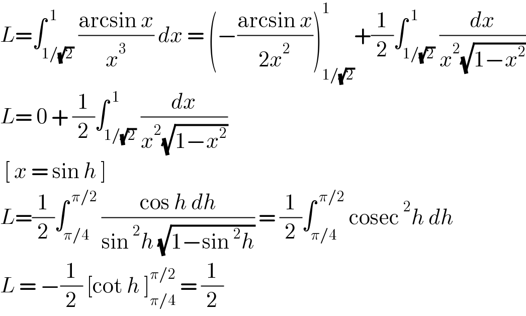 L=∫_(1/(√2)) ^( 1) ((arcsin x)/x^3 ) dx = (−((arcsin x)/(2x^2 )))_(1/(√2)) ^1 +(1/2)∫_(1/(√2)) ^( 1) (dx/(x^2 (√(1−x^2 ))))  L= 0 + (1/2)∫_(1/(√2)) ^( 1) (dx/(x^2 (√(1−x^2 ))))   [ x = sin h ]   L=(1/2)∫_(π/4) ^( π/2)  ((cos h dh)/(sin^2 h (√(1−sin^2 h)))) = (1/2)∫_(π/4) ^( π/2)  cosec^2 h dh  L = −(1/2) [cot h ]_(π/4) ^(π/2)  = (1/2)  