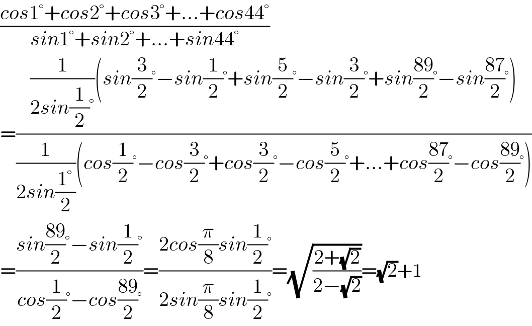 ((cos1°+cos2°+cos3°+...+cos44°)/(sin1°+sin2°+...+sin44°))  =(((1/(2sin(1/2)°))(sin(3/2)°−sin(1/2)°+sin(5/2)°−sin(3/2)°+sin((89)/2)°−sin((87)/2)°))/((1/(2sin((1°)/2)))(cos(1/2)°−cos(3/2)°+cos(3/2)°−cos(5/2)°+...+cos((87)/2)°−cos((89)/2)°)))  =((sin((89)/2)°−sin(1/2)°)/(cos(1/2)°−cos((89)/2)°))=((2cos(π/8)sin(1/2)°)/(2sin(π/8)sin(1/2)°))=(√((2+(√2))/(2−(√2))))=(√2)+1  