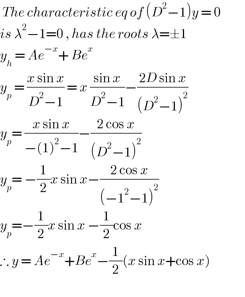  The characteristic eq of (D^2 −1)y = 0  is λ^2 −1=0 , has the roots λ=±1  y_h  = Ae^(−x) + Be^x    y_p  = ((x sin x)/(D^2 −1)) = x ((sin x)/(D^2 −1))−((2D sin x)/((D^2 −1)^2 ))  y_p = ((x sin x)/(−(1)^2 −1))−((2 cos x)/((D^2 −1)^2 ))  y_p = −(1/2)x sin x−((2 cos x)/((−1^2 −1)^2 ))  y_p =−(1/2)x sin x −(1/2)cos x   ∴ y = Ae^(−x) +Be^x −(1/2)(x sin x+cos x)     