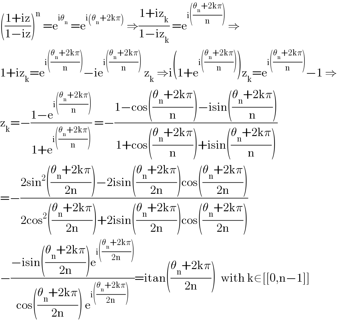 (((1+iz)/(1−iz)))^n  =e^(iθ_n )  =e^(i(θ_n +2kπ))  ⇒((1+iz_k )/(1−iz_k )) =e^(i(((θ_n +2kπ)/n)))  ⇒  1+iz_k =e^(i(((θ_n +2kπ)/n))) −ie^(i(((θ_n +2kπ)/n)))  z_k  ⇒i(1+e^(i(((θ_n +2kπ)/n))) )z_k =e^(i(((θ_n +2kπ)/n))) −1 ⇒  z_k =−((1−e^(i(((θ_n +2kπ)/n))) )/(1+e^(i(((θ_n +2kπ)/n))) )) =−((1−cos(((θ_n +2kπ)/n))−isin(((θ_n +2kπ)/n)))/(1+cos(((θ_n +2kπ)/n))+isin(((θ_n +2kπ)/n))))  =−((2sin^2 (((θ_n +2kπ)/(2n)))−2isin(((θ_n +2kπ)/(2n)))cos(((θ_n +2kπ)/(2n))))/(2cos^2 (((θ_n +2kπ)/(2n)))+2isin(((θ_n +2kπ)/(2n)))cos(((θ_n +2kπ)/(2n)))))  −((−isin(((θ_n +2kπ)/(2n)))e^(i(((θ_n +2kπ)/(2n)))) )/(cos(((θ_n +2kπ)/(2n))) e^(i(((θ_n +2kπ)/(2n)))) ))=itan(((θ_n +2kπ)/(2n)))  with k∈[[0,n−1]]  