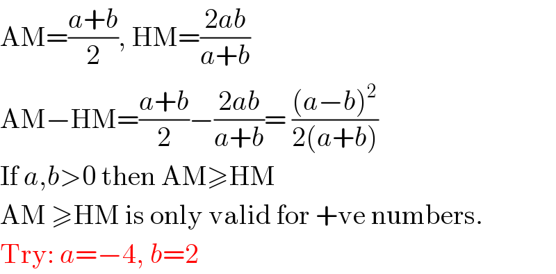 AM=((a+b)/2), HM=((2ab)/(a+b))  AM−HM=((a+b)/2)−((2ab)/(a+b))= (((a−b)^2 )/(2(a+b)))  If a,b>0 then AM≥HM  AM ≥HM is only valid for +ve numbers.  Try: a=−4, b=2  