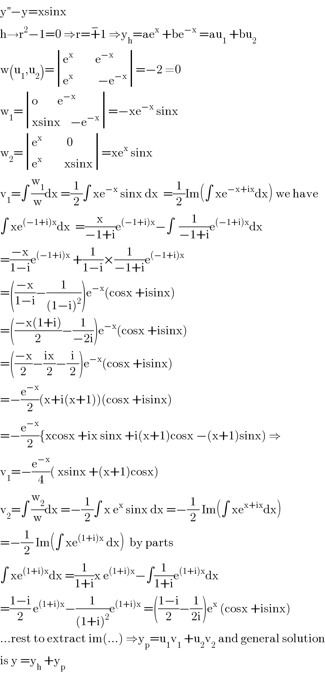 y^(′′) −y=xsinx  h→r^2 −1=0 ⇒r=+^− 1 ⇒y_h =ae^x  +be^(−x)  =au_1  +bu_2   w(u_1 ,u_2 )= determinant (((e^x          e^(−x) )),((e^x           −e^(−x) )))=−2 ≠0  w_1 = determinant (((o        e^(−x) )),((xsinx    −e^(−x) )))=−xe^(−x)  sinx  w_2 = determinant (((e^x           0)),((e^x          xsinx)))=xe^x  sinx  v_1 =∫ (w_1 /w)dx =(1/2)∫ xe^(−x)  sinx dx  =(1/2)Im(∫ xe^(−x+ix) dx) we have  ∫ xe^((−1+i)x) dx  =(x/(−1+i))e^((−1+i)x) −∫  (1/(−1+i))e^((−1+i)x) dx  =((−x)/(1−i))e^((−1+i)x)  +(1/(1−i))×(1/(−1+i))e^((−1+i)x)   =(((−x)/(1−i))−(1/((1−i)^2 )))e^(−x) (cosx +isinx)  =(((−x(1+i))/2)−(1/(−2i)))e^(−x) (cosx +isinx)  =(((−x)/2)−((ix)/2)−(i/2))e^(−x) (cosx +isinx)  =−(e^(−x) /2)(x+i(x+1))(cosx +isinx)  =−(e^(−x) /2){xcosx +ix sinx +i(x+1)cosx −(x+1)sinx) ⇒  v_1 =−(e^(−x) /4)( xsinx +(x+1)cosx)  v_2 =∫ (w_2 /w)dx =−(1/2)∫ x e^x  sinx dx =−(1/2) Im(∫ xe^(x+ix) dx)  =−(1/2) Im(∫ xe^((1+i)x)  dx)  by parts   ∫ xe^((1+i)x) dx =(1/(1+i))x e^((1+i)x) −∫(1/(1+i))e^((1+i)x) dx  =((1−i)/2) e^((1+i)x) −(1/((1+i)^2 ))e^((1+i)x)  =(((1−i)/2)−(1/(2i)))e^x  (cosx +isinx)  ...rest to extract im(...) ⇒y_p =u_1 v_1  +u_2 v_2  and general solution  is y =y_h  +y_p   