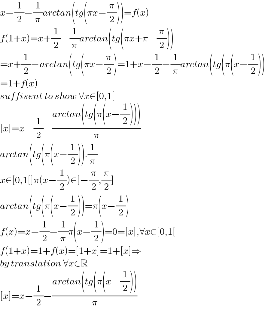 x−(1/2)−(1/π)arctan(tg(πx−(π/2)))=f(x)  f(1+x)=x+(1/2)−(1/π)arctan(tg(πx+π−(π/2)))  =x+(1/2)−arctan(tg(πx−(π/2))=1+x−(1/2)−(1/π)arctan(tg(π(x−(1/2)))  =1+f(x)  suffisent to show ∀x∈[0,1[  [x]=x−(1/2)−((arctan(tg(π(x−(1/2)))))/π)   arctan(tg(π(x−(1/2))).(1/π)  x∈[0,1[]π(x−(1/2))∈[−(π/2),(π/2)]  arctan(tg(π(x−(1/2)))=π(x−(1/2))  f(x)=x−(1/2)−(1/π)π(x−(1/2))=0=[x],∀x∈[0,1[  f(1+x)=1+f(x)=[1+x]=1+[x]⇒  by translation ∀x∈R  [x]=x−(1/2)−((arctan(tg(π(x−(1/2))))/π)  