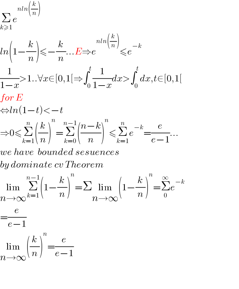 Σ_(k≥1) e^(nln((k/n)))   ln(1−(k/n))≤−(k/n)...E⇒e^(nln((k/n))) ≤e^(−k)   (1/(1−x))>1..∀x∈[0,1[⇒∫_0 ^t (1/(1−x))dx>∫_0 ^t dx,t∈[0,1[  for E   ⇔ln(1−t)<−t  ⇒0≤Σ_(k=1) ^n ((k/n))^n =Σ_(k=0) ^(n−1) (((n−k)/n))^n ≤Σ_(k=1) ^n e^(−k) =(e/(e−1))...  we have  bounded sesuences  by dominate cv Theorem   lim_(n→∞) Σ_(k=1) ^(n−1) (1−(k/n))^n =Σlim_(n→∞) (1−(k/n))^n =Σ_0 ^∞ e^(−k)   =(e/(e−1))  lim_(n→∞) ((k/n))^n =(e/(e−1))      