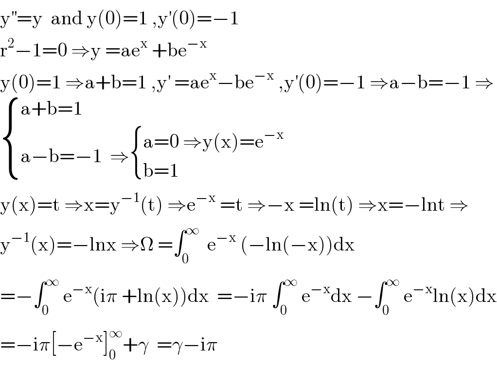 y^(′′) =y  and y(0)=1 ,y^′ (0)=−1  r^2 −1=0 ⇒y =ae^x  +be^(−x)   y(0)=1 ⇒a+b=1 ,y^′  =ae^x −be^(−x)  ,y^′ (0)=−1 ⇒a−b=−1 ⇒   { ((a+b=1)),((a−b=−1  ⇒ { ((a=0 ⇒y(x)=e^(−x) )),((b=1  )) :})) :}  y(x)=t ⇒x=y^(−1) (t) ⇒e^(−x)  =t ⇒−x =ln(t) ⇒x=−lnt ⇒  y^(−1) (x)=−lnx ⇒Ω =∫_0 ^∞   e^(−x)  (−ln(−x))dx  =−∫_0 ^∞  e^(−x) (iπ +ln(x))dx  =−iπ ∫_0 ^∞  e^(−x) dx −∫_0 ^∞  e^(−x) ln(x)dx  =−iπ[−e^(−x) ]_0 ^∞ +γ  =γ−iπ  