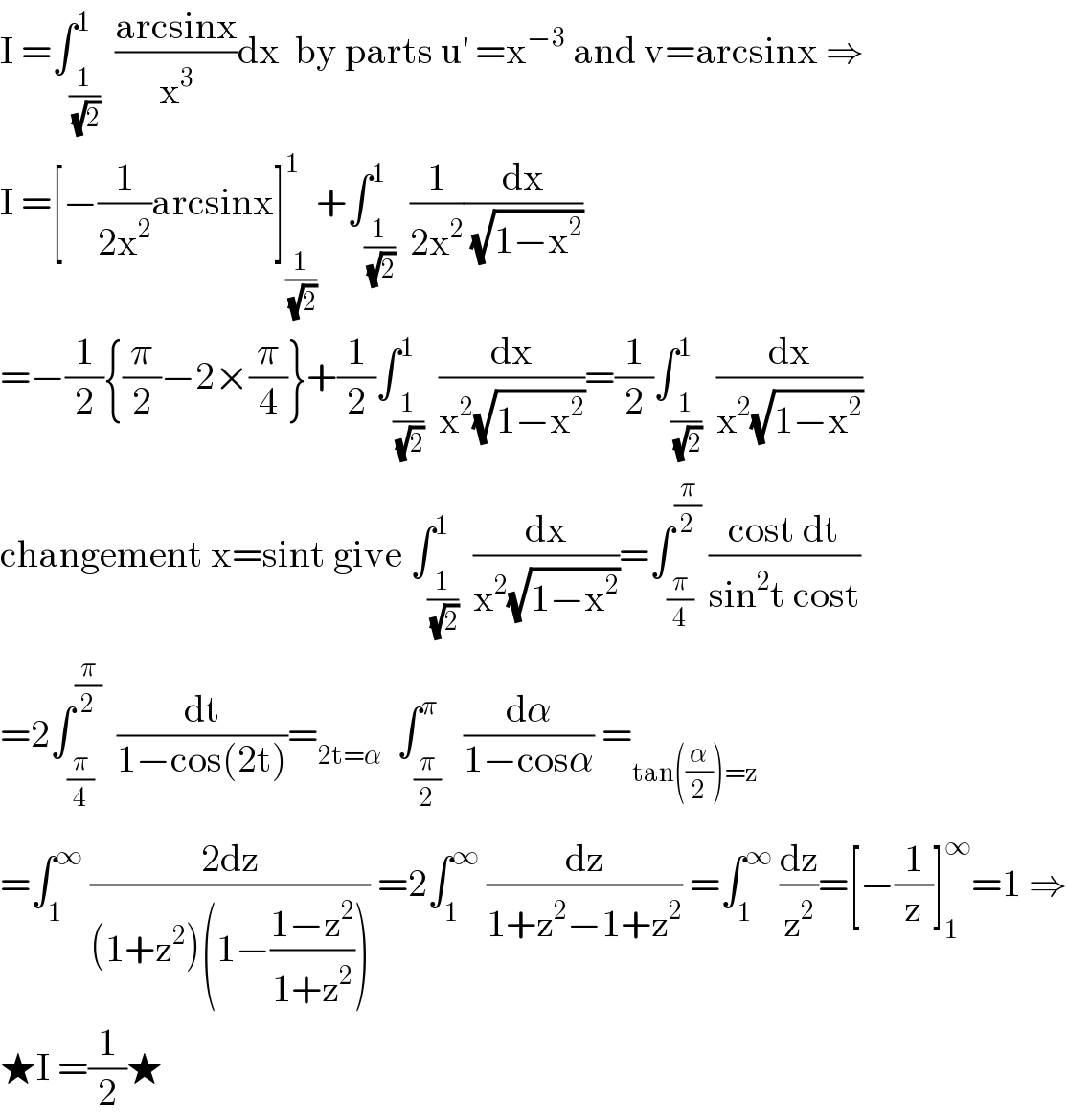I =∫_(1/( (√2))) ^1  ((arcsinx)/x^3 )dx  by parts u^′  =x^(−3)  and v=arcsinx ⇒  I =[−(1/(2x^2 ))arcsinx]_(1/( (√2))) ^1 +∫_(1/( (√2))) ^1  (1/(2x^2 ))(dx/( (√(1−x^2 ))))  =−(1/2){(π/2)−2×(π/4)}+(1/2)∫_(1/( (√2))) ^1  (dx/(x^2 (√(1−x^2 ))))=(1/2)∫_(1/( (√2))) ^1  (dx/(x^2 (√(1−x^2 ))))  changement x=sint give ∫_(1/( (√2))) ^1  (dx/(x^2 (√(1−x^2 ))))=∫_(π/4) ^(π/2)  ((cost dt)/(sin^2 t cost))  =2∫_(π/4) ^(π/2)   (dt/(1−cos(2t)))=_(2t=α)   ∫_(π/2) ^π   (dα/(1−cosα)) =_(tan((α/2))=z)   =∫_1 ^∞  ((2dz)/((1+z^2 )(1−((1−z^2 )/(1+z^2 ))))) =2∫_1 ^∞  (dz/(1+z^2 −1+z^2 )) =∫_1 ^∞  (dz/z^2 )=[−(1/z)]_1 ^∞ =1 ⇒  ★I =(1/2)★  