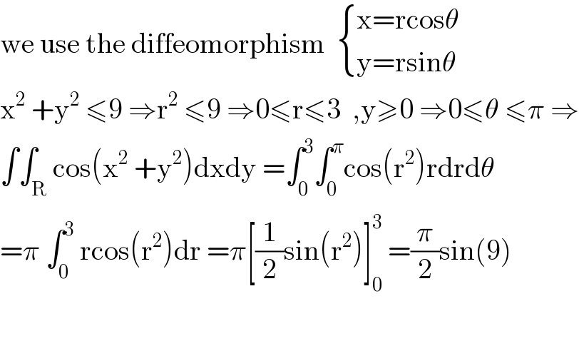 we use the diffeomorphism   { ((x=rcosθ)),((y=rsinθ)) :}  x^2  +y^2  ≤9 ⇒r^2  ≤9 ⇒0≤r≤3  ,y≥0 ⇒0≤θ ≤π ⇒  ∫∫_R cos(x^2  +y^2 )dxdy =∫_0 ^3 ∫_0 ^π cos(r^2 )rdrdθ  =π ∫_0 ^3  rcos(r^2 )dr =π[(1/2)sin(r^2 )]_0 ^3  =(π/2)sin(9)    