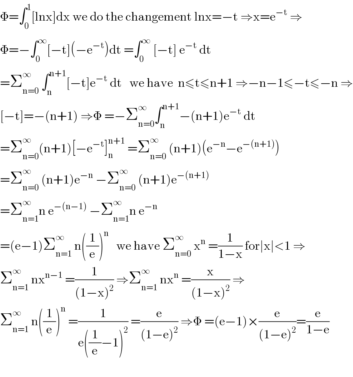 Φ=∫_0 ^1 [lnx]dx we do the changement lnx=−t ⇒x=e^(−t)  ⇒  Φ=−∫_0 ^∞ [−t](−e^(−t) )dt =∫_0 ^∞  [−t] e^(−t)  dt  =Σ_(n=0) ^∞  ∫_n ^(n+1) [−t]e^(−t)  dt   we have  n≤t≤n+1 ⇒−n−1≤−t≤−n ⇒  [−t]=−(n+1) ⇒Φ =−Σ_(n=0) ^∞ ∫_n ^(n+1) −(n+1)e^(−t)  dt  =Σ_(n=0) ^∞ (n+1)[−e^(−t) ]_n ^(n+1)  =Σ_(n=0) ^∞  (n+1)(e^(−n) −e^(−(n+1)) )  =Σ_(n=0) ^∞  (n+1)e^(−n)  −Σ_(n=0) ^∞  (n+1)e^(−(n+1))   =Σ_(n=1) ^∞ n e^(−(n−1))  −Σ_(n=1) ^∞ n e^(−n)   =(e−1)Σ_(n=1) ^∞  n((1/e))^n    we have Σ_(n=0) ^∞  x^n  =(1/(1−x)) for∣x∣<1 ⇒  Σ_(n=1) ^∞  nx^(n−1)  =(1/((1−x)^2 )) ⇒Σ_(n=1) ^∞  nx^n  =(x/((1−x)^2 )) ⇒  Σ_(n=1) ^∞  n((1/e))^n  =(1/(e((1/e)−1)^2 )) =(e/((1−e)^2 )) ⇒Φ =(e−1)×(e/((1−e)^2 ))=(e/(1−e))    