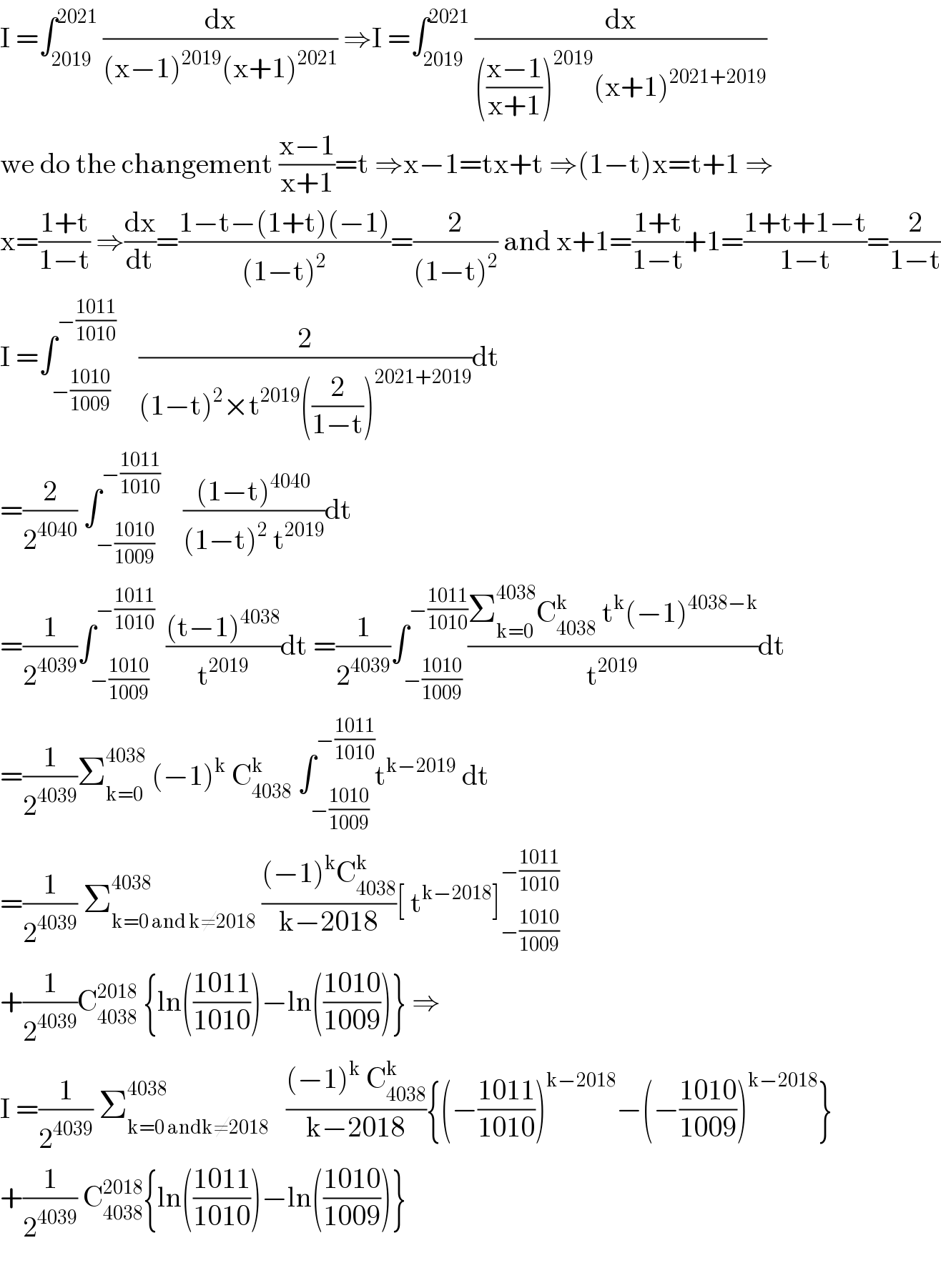 I =∫_(2019) ^(2021)  (dx/((x−1)^(2019) (x+1)^(2021) )) ⇒I =∫_(2019) ^(2021)  (dx/((((x−1)/(x+1)))^(2019) (x+1)^(2021+2019) ))  we do the changement ((x−1)/(x+1))=t ⇒x−1=tx+t ⇒(1−t)x=t+1 ⇒  x=((1+t)/(1−t)) ⇒(dx/dt)=((1−t−(1+t)(−1))/((1−t)^2 ))=(2/((1−t)^2 )) and x+1=((1+t)/(1−t))+1=((1+t+1−t)/(1−t))=(2/(1−t))  I =∫_(−((1010)/(1009))) ^(−((1011)/(1010)))     (2/((1−t)^2 ×t^(2019) ((2/(1−t)))^(2021+2019) ))dt  =(2/2^(4040) ) ∫_(−((1010)/(1009))) ^(−((1011)/(1010)))     (((1−t)^(4040) )/((1−t)^2  t^(2019) ))dt  =(1/2^(4039) )∫_(−((1010)/(1009))) ^(−((1011)/(1010)))   (((t−1)^(4038) )/t^(2019) )dt =(1/2^(4039) )∫_(−((1010)/(1009))) ^(−((1011)/(1010))) ((Σ_(k=0) ^(4038) C_(4038) ^k  t^k (−1)^(4038−k) )/t^(2019) )dt  =(1/2^(4039) )Σ_(k=0) ^(4038)  (−1)^k  C_(4038) ^k  ∫_(−((1010)/(1009))) ^(−((1011)/(1010))) t^(k−2019)  dt  =(1/2^(4039) ) Σ_(k=0 and k≠2018) ^(4038)  (((−1)^k C_(4038) ^k )/(k−2018))[ t^(k−2018) ]_(−((1010)/(1009))) ^(−((1011)/(1010)))   +(1/2^(4039) )C_(4038) ^(2018)  {ln(((1011)/(1010)))−ln(((1010)/(1009)))} ⇒  I =(1/2^(4039) ) Σ_(k=0 andk≠2018) ^(4038)    (((−1)^k  C_(4038) ^k )/(k−2018)){(−((1011)/(1010)))^(k−2018) −(−((1010)/(1009)))^(k−2018) }  +(1/2^(4039) ) C_(4038) ^(2018) {ln(((1011)/(1010)))−ln(((1010)/(1009)))}    