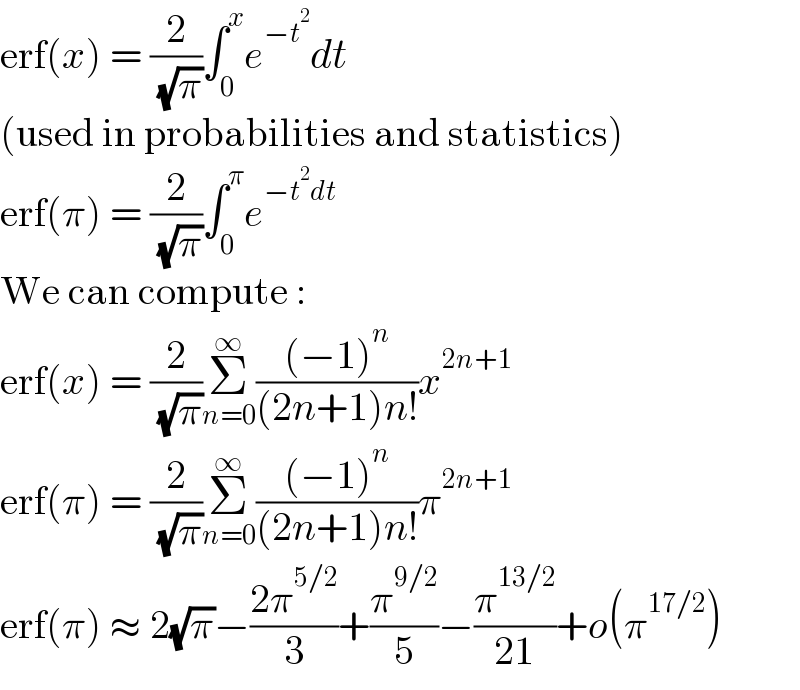 erf(x) = (2/( (√π)))∫_0 ^x e^(−t^2 ) dt  (used in probabilities and statistics)  erf(π) = (2/( (√π)))∫_0 ^π e^(−t^2 dt)   We can compute :  erf(x) = (2/( (√π)))Σ_(n=0) ^∞ (((−1)^n )/((2n+1)n!))x^(2n+1)   erf(π) = (2/( (√π)))Σ_(n=0) ^∞ (((−1)^n )/((2n+1)n!))π^(2n+1)   erf(π) ≈ 2(√π)−((2π^(5/2) )/3)+(π^(9/2) /5)−(π^(13/2) /(21))+o(π^(17/2) )  