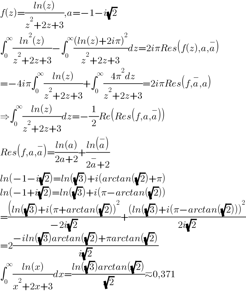 f(z)=((ln(z))/(z^2 +2z+3)),a=−1−i(√2)  ∫_0 ^∞ ((ln^2 (z))/(z^2 +2z+3))−∫_0 ^∞ (((ln(z)+2iπ)^2 )/(z^2 +2z+3))dz=2iπRes(f(z),a,a^− )  =−4iπ∫_0 ^∞ ((ln(z))/(z^2 +2z+3))+∫_0 ^∞ ((4π^2 dz)/(z^2 +2z+3))=2iπRes(f,a^− ,a)  ⇒∫_0 ^∞ ((ln(z))/(z^2 +2z+3))dz=−(1/2)Re(Res(f,a,a^− ))  Res(f,a,a^− )=((ln(a))/(2a+2))+((ln(a^− ))/(2a^− +2))  ln(−1−i(√2))=ln((√3))+i(arctan((√2))+π)  ln(−1+i(√2))=ln((√3))+i(π−arctan((√2)))  =(((ln((√3))+i(π+arctan((√2)))^2 )/(−2i(√2)))+(((ln((√3))+i(π−arctan((√2))))^2 )/(2i(√2)))  =2((−iln((√3))arctan((√2))+πarctan((√2)))/(i(√2)))  ∫_0 ^∞ ((ln(x))/(x^2 +2x+3))dx=((ln((√3))arctan((√2)))/( (√2)))≃0,371  