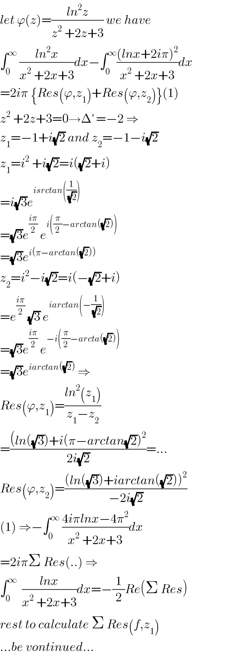 let ϕ(z)=((ln^2 z)/(z^2  +2z+3)) we have  ∫_0 ^∞  ((ln^2 x)/(x^2  +2x+3))dx−∫_0 ^∞ (((lnx+2iπ)^2 )/(x^2  +2x+3))dx   =2iπ {Res(ϕ,z_1 )+Res(ϕ,z_2 )}(1)  z^2  +2z+3=0→Δ^′  =−2 ⇒  z_1 =−1+i(√2) and z_2 =−1−i(√2)  z_1 =i^2  +i(√2)=i((√2)+i)  =i(√3)e^(isrctan((1/( (√2)))))   =(√3)e^((iπ)/2)  e^(i((π/2)−arctan((√2))))   =(√3)e^(i(π−arctan((√2))))   z_2 =i^2 −i(√2)=i(−(√2)+i)  =e^((iπ)/2)  (√3) e^(iarctan(−(1/( (√2)))))   =(√3)e^((iπ)/2)  e^(−i((π/2)−arcta((√2))))   =(√3)e^(iarctan((√2)))  ⇒  Res(ϕ,z_1 )=((ln^2 (z_1 ))/(z_1 −z_2 ))  =(((ln((√3))+i(π−arctan(√2))^2 )/(2i(√2)))=...  Res(ϕ,z_2 )=(((ln((√3))+iarctan((√2)))^2 )/(−2i(√2)))  (1) ⇒−∫_0 ^∞  ((4iπlnx−4π^2 )/(x^2  +2x+3))dx  =2iπΣ Res(..) ⇒  ∫_0 ^∞   ((lnx)/(x^2  +2x+3))dx=−(1/2)Re(Σ Res)  rest to calculate Σ Res(f,z_1 )  ...be vontinued...  
