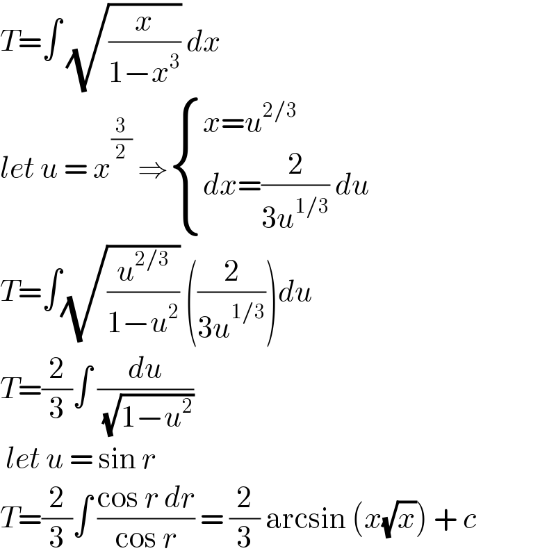 T=∫ (√(x/(1−x^3 ))) dx   let u = x^(3/2)  ⇒ { ((x=u^(2/3) )),((dx=(2/(3u^(1/3) )) du)) :}  T=∫(√(u^(2/3) /(1−u^2 ))) ((2/(3u^(1/3) )))du  T=(2/3)∫ (du/( (√(1−u^2 ))))    let u = sin r   T=(2/3)∫ ((cos r dr)/(cos r)) = (2/3) arcsin (x(√x)) + c   