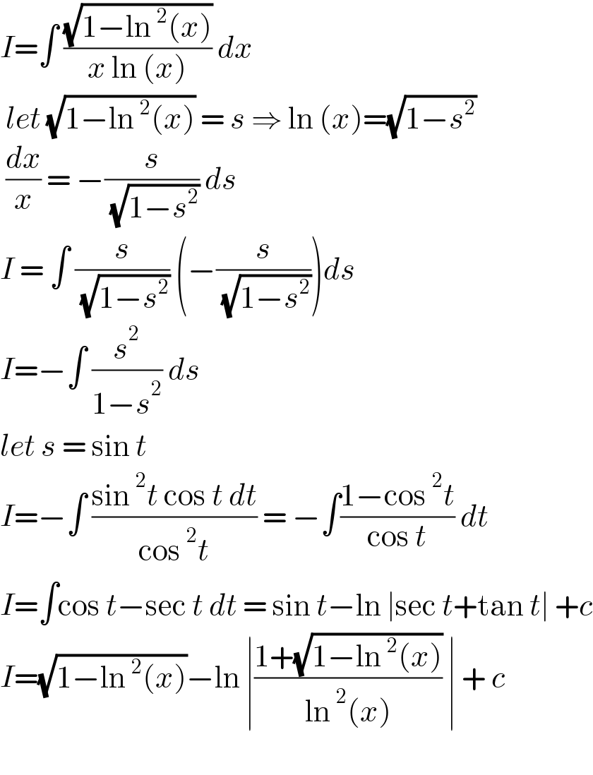 I=∫ ((√(1−ln^2 (x)))/(x ln (x))) dx   let (√(1−ln^2 (x))) = s ⇒ ln (x)=(√(1−s^2 ))    (dx/x) = −(s/( (√(1−s^2 )))) ds   I = ∫ (s/( (√(1−s^2 )))) (−(s/( (√(1−s^2 )))))ds   I=−∫ (s^2 /(1−s^2 )) ds   let s = sin t   I=−∫ ((sin^2 t cos t dt)/(cos^2 t)) = −∫((1−cos^2 t)/(cos t)) dt   I=∫cos t−sec t dt = sin t−ln ∣sec t+tan t∣ +c  I=(√(1−ln^2 (x)))−ln ∣((1+(√(1−ln^2 (x))))/(ln^2 (x))) ∣ + c     