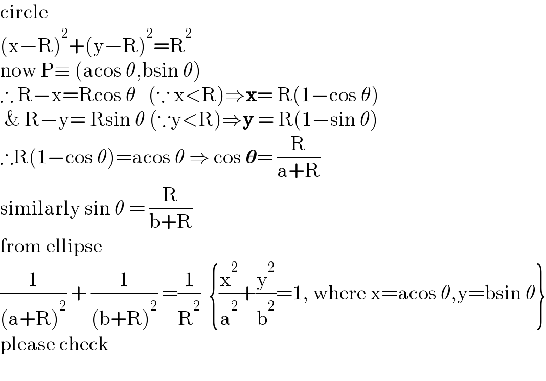 circle  (x−R)^2 +(y−R)^2 =R^2   now P≡ (acos θ,bsin θ)  ∴ R−x=Rcos θ   (∵ x<R)⇒x= R(1−cos θ)   & R−y= Rsin θ (∵y<R)⇒y = R(1−sin θ)  ∴R(1−cos θ)=acos θ ⇒ cos 𝛉= (R/(a+R))  similarly sin θ = (R/(b+R))  from ellipse  (1/((a+R)^2 )) + (1/((b+R)^2 )) =(1/R^2 )  {(x^2 /a^2 )+(y^2 /b^2 )=1, where x=acos θ,y=bsin θ}  please check    