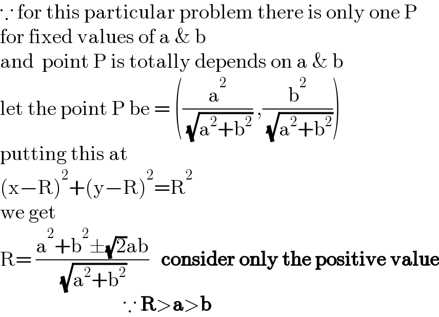 ∵ for this particular problem there is only one P  for fixed values of a & b  and  point P is totally depends on a & b  let the point P be = ((a^2 /( (√(a^2 +b^2 )))) ,(b^2 /( (√(a^2 +b^2 )))))  putting this at  (x−R)^2 +(y−R)^2 =R^2   we get  R= ((a^2 +b^2 ±(√2)ab)/( (√(a^2 +b^2 ))))   consider only the positive value                                ∵ R>a>b  