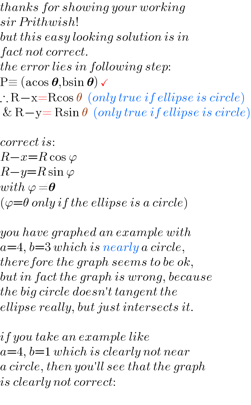 thanks for showing your working  sir Prithwish!  but this easy looking solution is in  fact not correct.  the error lies in following step:  P≡ (acos 𝛉,bsin 𝛉) ✓  ∴ R−x≠Rcos θ  (only true if ellipse is circle)   & R−y≠ Rsin θ  (only true if ellipse is circle)    correct is:  R−x=R cos ϕ  R−y=R sin ϕ  with ϕ ≠𝛉  (ϕ=θ only if the ellipse is a circle)    you have graphed an example with  a=4, b=3 which is nearly a circle,  therefore the graph seems to be ok,  but in fact the graph is wrong, because  the big circle doesn′t tangent the  ellipse really, but just intersects it.    if you take an example like  a=4, b=1 which is clearly not near  a circle, then you′ll see that the graph  is clearly not correct:  