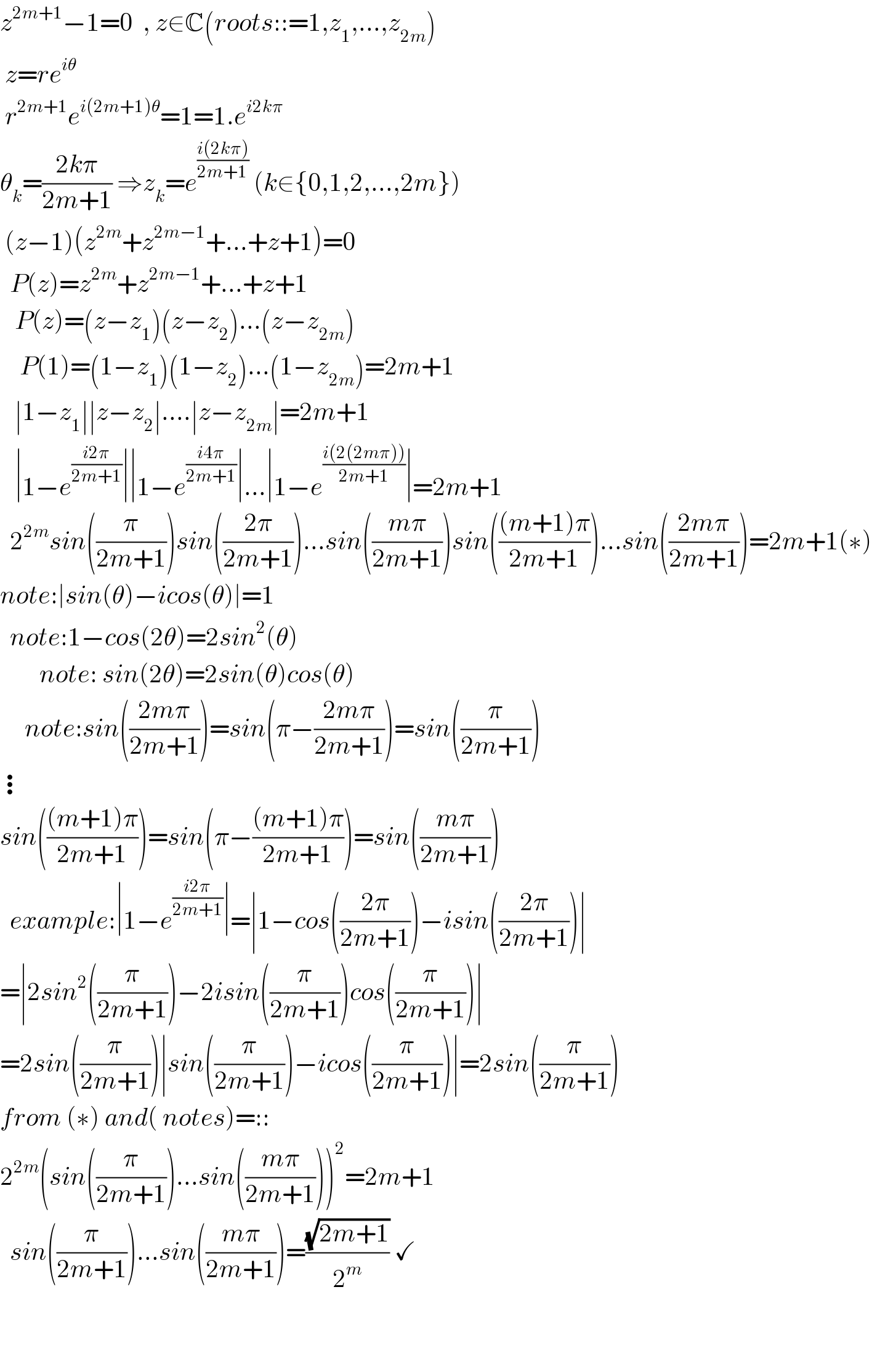 z^(2m+1) −1=0  , z∈C(roots::=1,z_1 ,...,z_(2m) )   z=re^(iθ)    r^(2m+1) e^(i(2m+1)θ) =1=1.e^(i2kπ)    θ_k =((2kπ)/(2m+1)) ⇒z_k =e^((i(2kπ))/(2m+1))  (k∈{0,1,2,...,2m})   (z−1)(z^(2m) +z^(2m−1) +...+z+1)=0    P(z)=z^(2m) +z^(2m−1) +...+z+1     P(z)=(z−z_1 )(z−z_2 )...(z−z_(2m) )      P(1)=(1−z_1 )(1−z_2 )...(1−z_(2m) )=2m+1     ∣1−z_1 ∣∣z−z_2 ∣....∣z−z_(2m) ∣=2m+1     ∣1−e^((i2π)/(2m+1)) ∣∣1−e^((i4π)/(2m+1)) ∣...∣1−e^((i(2(2mπ)))/(2m+1)) ∣=2m+1    2^(2m) sin((π/(2m+1)))sin(((2π)/(2m+1)))...sin(((mπ)/(2m+1)))sin((((m+1)π)/(2m+1)))...sin(((2mπ)/(2m+1)))=2m+1(∗)  note:∣sin(θ)−icos(θ)∣=1    note:1−cos(2θ)=2sin^2 (θ)          note: sin(2θ)=2sin(θ)cos(θ)       note:sin(((2mπ)/(2m+1)))=sin(π−((2mπ)/(2m+1)))=sin((π/(2m+1)))   ⋮  sin((((m+1)π)/(2m+1)))=sin(π−(((m+1)π)/(2m+1)))=sin(((mπ)/(2m+1)))    example:∣1−e^((i2π)/(2m+1)) ∣=∣1−cos(((2π)/(2m+1)))−isin(((2π)/(2m+1)))∣  =∣2sin^2 ((π/(2m+1)))−2isin((π/(2m+1)))cos((π/(2m+1)))∣  =2sin((π/(2m+1)))∣sin((π/(2m+1)))−icos((π/(2m+1)))∣=2sin((π/(2m+1)))  from (∗) and( notes)=::  2^(2m) (sin((π/(2m+1)))...sin(((mπ)/(2m+1))))^2 =2m+1    sin((π/(2m+1)))...sin(((mπ)/(2m+1)))=((√(2m+1))/2^m ) ✓       