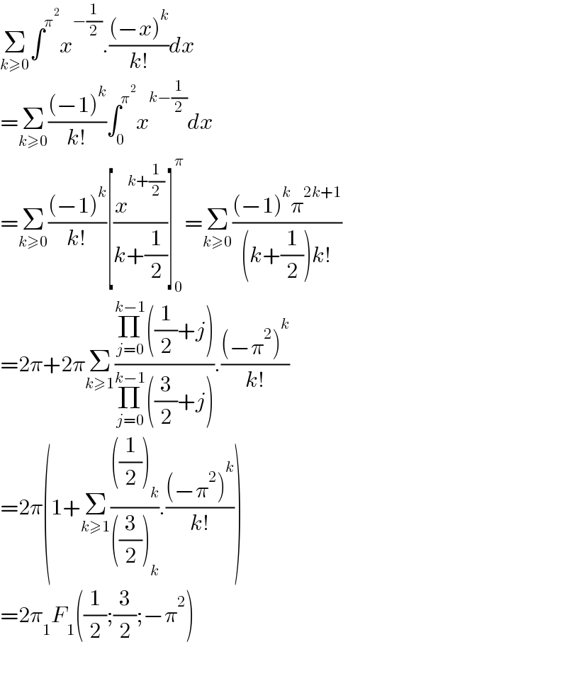 Σ_(k≥0) ∫^π^2  x^(−(1/2)) .(((−x)^k )/(k!))dx  =Σ_(k≥0) (((−1)^k )/(k!))∫_0 ^π^2  x^(k−(1/2)) dx  =Σ_(k≥0) (((−1)^k )/(k!))[(x^(k+(1/2)) /(k+(1/2)))]_0 ^π =Σ_(k≥0) (((−1)^k π^(2k+1) )/((k+(1/2))k!))  =2π+2πΣ_(k≥1) ((Π_(j=0) ^(k−1) ((1/2)+j))/(Π_(j=0) ^(k−1) ((3/2)+j))).(((−π^2 )^k )/(k!))  =2π(1+Σ_(k≥1) ((((1/2))_k )/(((3/2))_k )).(((−π^2 )^k )/(k!)))  =2π_1 F_1 ((1/2);(3/2);−π^2 )    